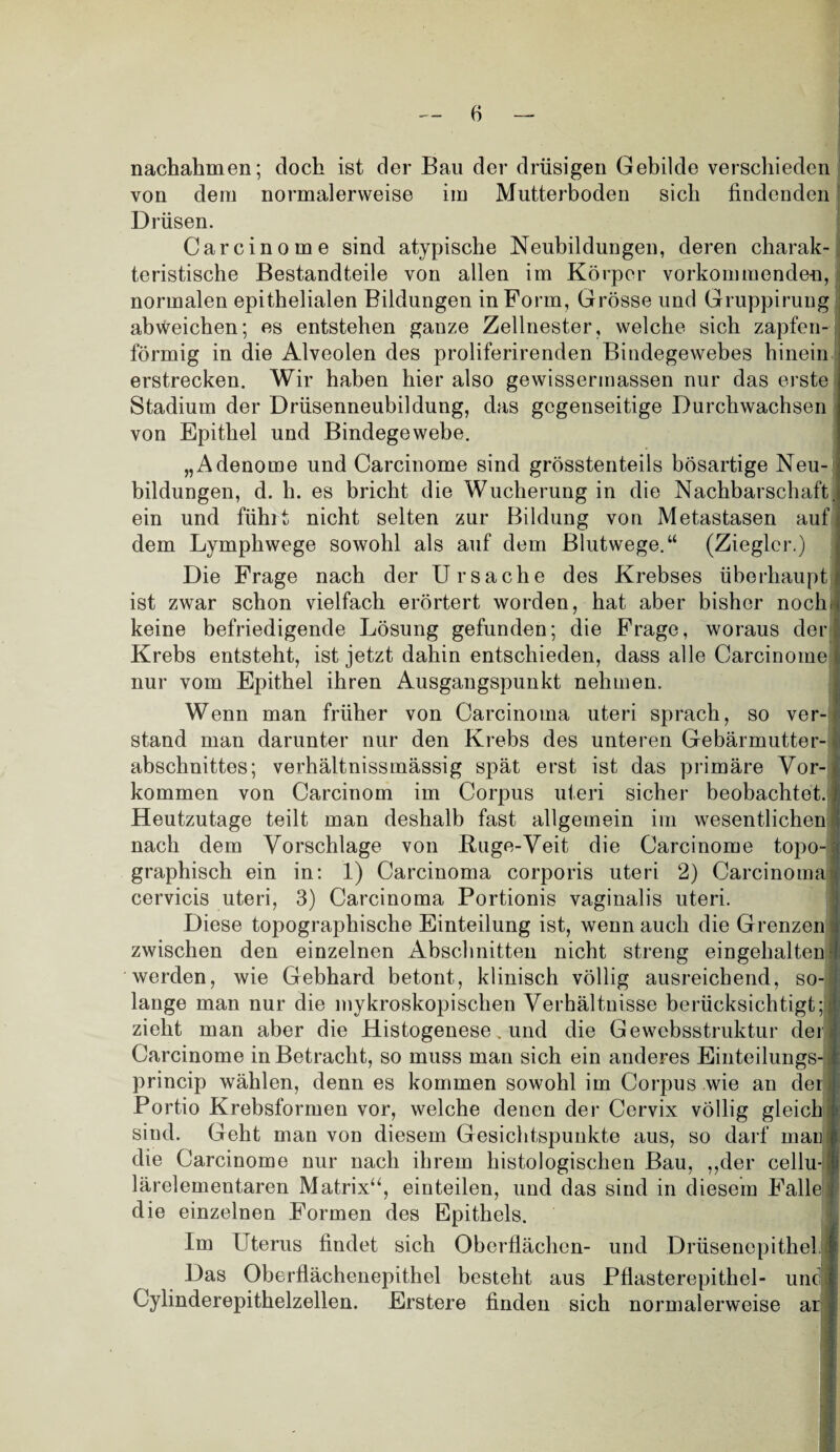 nachahmen; doch ist der Bau der drüsigen Gebilde verschieden von dem normalerweise im Mutterboden sich findenden Drüsen. Carcinome sind atypische Neubildungen, deren charak¬ teristische Bestandteile von allen im Körper vorkommenden, normalen epithelialen Bildungen in Form, Grösse und Gruppirung abweichen; es entstehen ganze Zellnester, welche sich zapfen¬ förmig in die Alveolen des proliferirenden Bindegewebes hinein erstrecken. Wir haben hier also gewissermassen nur das erste Stadium der Drüsenneubildung, das gegenseitige Durchwachsen von Epithel und Bindegewebe. „Adenome und Carcinome sind grösstenteils bösartige Neu¬ bildungen, d. h. es bricht die Wucherung in die Nachbarschaft, ein und fühlt nicht selten zur Bildung von Metastasen auf dem Lymphwege sowohl als auf dem Blutwege.“ (Ziegler.) Die Frage nach der Ursache des Krebses überhaupt ist zwar schon vielfach erörtert worden, hat aber bisher nochu keine befriedigende Lösung gefunden; die Frage, woraus der Krebs entsteht, ist jetzt dahin entschieden, dass alle Carcinome nur vom Epithel ihren Ausgangspunkt nehmen. Wenn man früher von Carcinoma uteri sprach, so ver¬ stand man darunter nur den Krebs des unteren Gebärmutter¬ abschnittes; verhältnissmässig spät erst ist das primäre Vor-i kommen von Carcinom im Corpus uteri sicher beobachtet. | Heutzutage teilt man deshalb fast allgemein im wesentlichen ! nach dem Vorschläge von Buge-Veit die Carcinome topo-; graphisch ein in: 1) Carcinoma corporis uteri 2) Carcinoma| cervicis uteri, 3) Carcinoma Portionis vaginalis uteri. Diese topographische Einteilung ist, wenn auch die Grenzen! zwischen den einzelnen Abschnitten nicht streng eingehalten werden, wie Gebhard betont, klinisch völlig ausreichend, so-! lange man nur die mykroskopischen Verhältnisse berücksichtigt; zieht man aber die Histogenese, und die Gewebsstruktur den Carcinome in Betracht, so muss man sich ein anderes Einteilungs- princip wählen, denn es kommen sowohl im Corpus wie an der Portio Krebsformen vor, welche denen der Cervix völlig gleich sind. Geht man von diesem Gesichtspunkte aus, so darf man die Carcinome nur nach ihrem histologischen Bau, ,,der cellu- lärelementaren Matrix“, einteilen, und das sind in diesem Falle 1 die einzelnen Formen des Epithels. Im Uterus findet sich Oberflächen- und Drüsenepithel | Das Oberflächenepithel besteht aus Pflasterepithel- und I Cylinderepithelzellen. Erstere finden sich normalerweise ar I