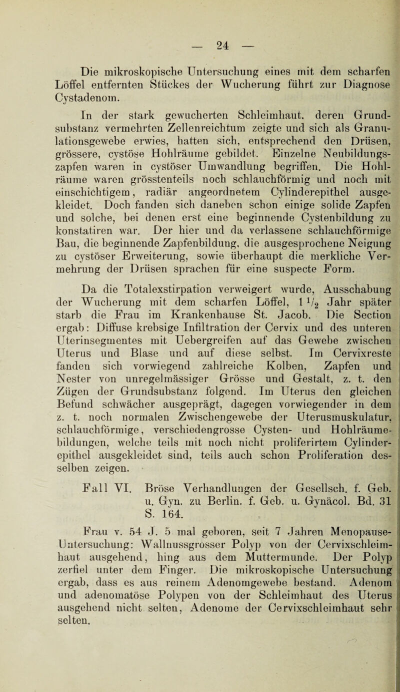 Die mikroskopische Untersuchung eines mit dem scharfen Löffel entfernten Stückes der Wucherung führt zur Diagnose Cystadenom. In der stark gewucherten Schleimhaut, deren Grund¬ substanz vermehrten Zellenreichtum zeigte und sich als Granu¬ lationsgewebe erwies, hatten sich, entsprechend den Drüsen, grössere, cystöse Hohlräume gebildet. Einzelne Neubildungs¬ zapfen waren in cystöser Umwandlung begriffen. Die Hohl¬ räume waren grösstenteils noch schlauchförmig und noch mit einschichtigem, radiär angeordnetem Cylinderepithel ausge¬ kleidet. Doch fanden sich daneben schon einige solide Zapfen und solche, bei denen erst eine beginnende Cystenbildung zu konstatiren war. Der hier und da verlassene schlauchförmige Bau, die beginnende Zapfenbildung, die ausgesprochene Neigung zu cystöser Erweiterung, sowie überhaupt die merkliche Ver¬ mehrung der Drüsen sprachen für eine suspecte Form. Da die Totalexstirpation verweigert wurde, Ausschabung der Wucherung mit dem scharfen Löffel, 1 1/'2 Jahr später starb die Frau im Krankenhause St. Jacob. Die Section ergab: Diffuse krebsige Infiltration der Cervix und des unteren Uterinsegmentes mit Uebergreifen auf das Gewebe zwischen Uterus und Blase und auf diese selbst. Im Cervixreste fanden sich vorwiegend zahlreiche Kolben, Zapfen und Nester von unregelmässiger Grösse und Gestalt, z. t. den Zügen der Grundsubstanz folgend. Im Uterus den gleichen Befund schwächer ausgeprägt, dagegen vorwiegender in dem z. t. noch normalen Zwischengewebe der Uterusmuskulatur, schlauchförmige, verschiedengrosse Cysten- und Hohlräume¬ bildungen, welche teils mit noch nicht proliferirtem Cylinder¬ epithel ausgekleidet sind, teils auch schon Proliferation des¬ selben zeigen. Fall VI. Bröse Verhandlungen der Gesellsch. f. Geb. u. Gyn. zu Berlin, f. Geb. u. Gynäcol. Bd. 31 S. 164. Frau v. 54 J. 5 mal geboren, seit 7 Jahren Menopause- Untersuchung: Wallnussgrosser Polyp von der Cervixschleim¬ haut ausgehend, hing aus dem Muttermunde. Der Polyp zerfiel unter dem Finger. Die mikroskopische Untersuchung ergab, dass es aus reinem Adenomgewebe bestand. Adenom und adenomatöse Polypen von der Schleimhaut des Uterus , ausgehend nicht selten, Adenome der Cervixschleimhaut sehr selten.