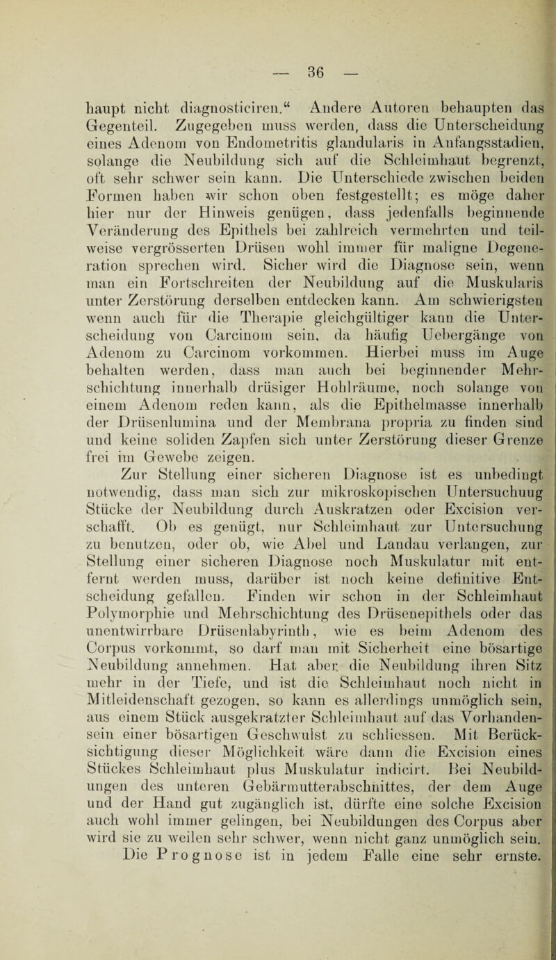 haupt nicht diagnosticiren.“ Andere Autoren behaupten das Gegenteil. Zugegeben muss werden, dass die Unterscheidung eines Adenom von Endometritis glandularis in Anfangsstadien, solange die Neubildung sich auf die Schleimhaut begrenzt, oft sehr schwer sein kann. Die Unterschiede zwischen beiden Formen haben wir schon oben festgestellt; es möge daher hier nur der Hinweis genügen, dass jedenfalls beginnende Veränderung des Epithels hei zahlreich vermehrten und teil¬ weise vergrösserten Drüsen wohl immer für maligne Degene¬ ration sprechen wird. Sicher wird die Diagnose sein, wenn man ein Fortschreiten der Neubildung auf die Muskularis unter Zerstörung derselben entdecken kann. Am schwierigsten wenn auch für die Therapie gleichgültiger kann die Unter¬ scheidung von Carcinom sein, da häufig Uebergänge von Adenom zu Carcinom Vorkommen. Hierbei muss im Auge behalten werden, dass man auch hei beginnender Mehr¬ schichtung innerhalb drüsiger Hohlräume, noch solange von einem Adenom reden kann, als die Epithelmasse innerhalb der Drüsenlumina und der Membrana propria zu finden sind und keine soliden Zapfen sich unter Zerstörung dieser Grenze frei im Gewebe zeigen. Zur Stellung einer sicheren Diagnose ist es unbedingt notwendig, dass man sich zur mikroskopischen Untersuchung Stücke der Neubildung durch Auskratzen oder Excision ver¬ schafft. Ob es genügt, nur Schleimhaut zur Untersuchung zu benutzen, oder oh, wie Abel und Landau verlangen, zur Stellung einer sicheren Diagnose noch Muskulatur mit ent¬ fernt werden muss, darüber ist noch keine definitive Ent¬ scheidung gefallen. Finden wir schon in der Schleimhaut Polymorphie und Mehrschichtung des Drüsenepithels oder das unentwirrbare Drüsenlabyrinth, wie es beim Adenom des Corpus vorkommt, so darf man mit Sicherheit eine bösartige Neubildung annehmen. Hat aber die Neubildung ihren Sitz mehr in der Tiefe, und ist die Schleimhaut noch nicht in Mitleidenschaft gezogen, so kann es allerdings unmöglich sein, aus einem Stück ausgekratzter Schleimhaut auf das Vorhanden¬ sein einer bösartigen Geschwulst zu Schliessen. Mit Berück¬ sichtigung dieser Möglichkeit wäre dann die Excision eines Stückes Schleimhaut plus Muskulatur indicirt. Bei Neubild¬ ungen des unteren Gebärmutterabschnittes, der dem Auge und der Hand gut zugänglich ist, dürfte eine solche Excision auch wohl immer gelingen, bei Neubildungen des Corpus aber wird sie zu weilen sehr schwer, wenn nicht ganz unmöglich sein. Die Prognose ist in jedem Falle eine sehr ernste.