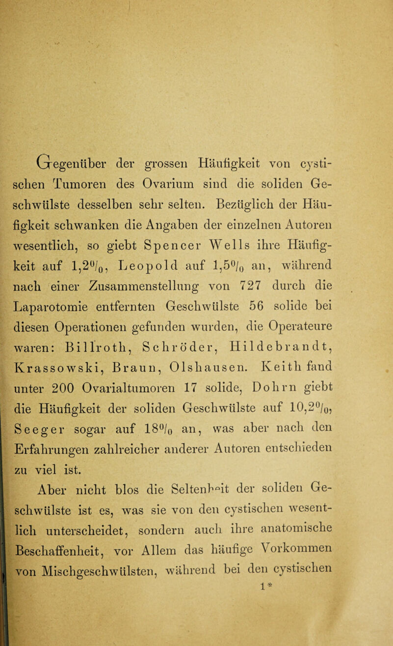 Gegenüber der grossen Häufigkeit von c)rsti¬ schen Tumoren des Ovarium sind die soliden Ge¬ schwülste desselben sehr selten. Bezüglich der Häu¬ figkeit schwanken die Angaben der einzelnen Autoren wesentlich, so giebt Spencer Wells ihre Häufig¬ keit auf 1,2%, Leopold auf 1,5% an, während nach einer Zusammenstellung von 727 durch die Laparotomie entfernten Geschwülste 56 solide bei diesen Operationen gefunden wurden, die Operateure waren: Billroth, Schröder, Hildebrandt, Krassowski, Braun, Olshausen. Keith fand unter 200 Ovarialtumoren 17 solide, Dohm giebt die Häufigkeit der soliden Geschwülste auf 10,2%, Seeg er sogar auf 18% an, was aber nach den Erfahrungen zahlreicher anderer Autoren entschieden zu viel ist. Aber nicht blos die Seltenheit der soliden Ge¬ schwülste ist es, wTas sie von den cystischen wesent¬ lich unterscheidet, sondern auch ihre anatomische Beschaffenheit, vor Allem das häufige Vorkommen von Mischgeschwülsten, während bei den cystischen 1*