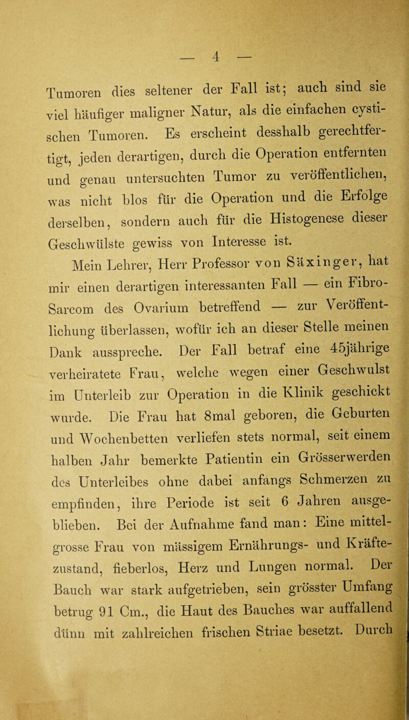 Tumoren dies seltener der Fall ist; auch sind sie viel häufiger maligner Natur, als die einfachen cysti- schen Tumoren. Es erscheint desshalb gerechtfer¬ tigt, jeden derartigen, durch die Operation entfernten und genau untersuchten Tumor zu veröffentlichen, was nicht blos für die Operation und die Erfolge derselben, sondern auch für die Histogenese diesei Geschwülste gewiss von Interesse ist. Mein Lehrer, Herr Professor von Säxinger, hat mir einen derartigen interessanten Fall — ein Fibro- Sarcom des Ovarium betreffend — zur Veiöflent- lichung überlassen, wofür ich an dieser Stelle meinen Dank ausspreche. Der Fall betraf eine 45jälirige verheiratete Frau, welche wegen einer Geschwulst im Unterleib zur Operation in die Klinik geschickt wurde. Die Frau hat 8mal geboren, die Geburten und Wochenbetten verliefen stets normal, seit einem halben Jahr bemerkte Patientin ein Grösserwerden des Unterleibes ohne dabei anfangs Schmerzen zu empfinden, ihre Periode ist seit 6 Jahren ausge¬ blieben. Bei der Aufnahme fand man: Eine mittel¬ grosse Frau von massigem Ernährungs- und Kräfte¬ zustand, fieberlos, Herz und Lungen normal. Der Bauch war stark aufgetrieben, sein grösster Umfang betrug 91 Cm., die Haut des Bauches war auffallend dünn mit zahlreichen frischen Striae besetzt. Durch