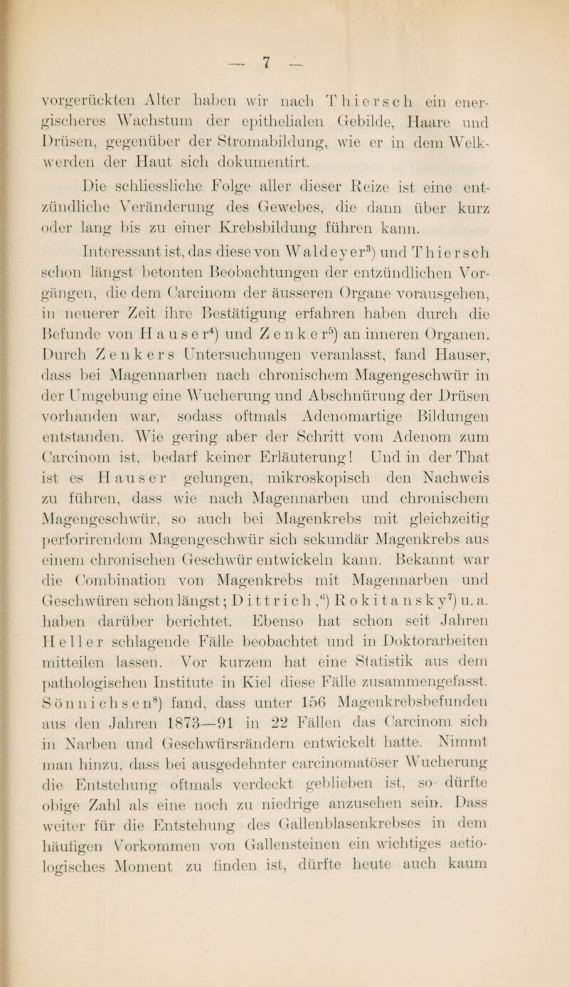 vorgerückten Alter haben wir nach Thiersch ein ener¬ gischeres Wachstum der epithelialen Gebilde, Haare und Drüsen, gegenüber der Stromabildung, wie er in dem Welk¬ werden der Haut sich dokumentirt. Die schliessliche Folge aller dieser Reize ist eine ent¬ zündliche Veränderung des Gewebes, die dann über kurz oder lang bis zu einer Krebsbildung führen kann. Interessant ist, das diese von Waldeyer3) und Thiersch schon längst betonten Beobachtungen der entzündlichen Vor¬ gängen, die dem Carcinom der äusseren Organe vorausgehen, in neuerer Zeit ihre Bestätigung erfahren haben durch die Befunde von H a u s e r4) und Z e n k e r5) an inneren Organen. Durch Zenkers Untersuchungen veranlasst, fand Hauser, dass hei Magennarben nach chronischem Magengeschwür in der Umgebung eine Wucherung und Abschnürung der Drüsen vorhanden war, sodass oftmals Adenomartige Bildungen entstanden. Wie gering aber der Schritt vom Adenom zum Carcinom ist, bedarf keiner Erläuterung I Und in der That ist es Hauser gelungen, mikroskopisch den Nachweis zu führen, dass wie nach Magennarben und chronischem Magengeschwür, so auch hei Magenkrebs mit gleichzeitig perforirendem Magengeschwür sich sekundär Magenkrebs aus einem chronischen Geschwür entwickeln kann. Bekannt war die (Kombination von Magenkrebs mit Magennarben und Geschwüren schon längst; D i 11 r i c h Rokitansky7) u. a. haben darüber berichtet. Ebenso hat schon seit Jahren Heller schlagende Fälle beobachtet und in Doktorarbeiten mitteilen lassen. Vor kurzem hat eine Statistik aus dem pathologischen Institute in Kiel diese Fälle zusammengefasst. Sön nichsen8) fand, dass unter 156 Magenkrebsbefunden aus den Jahren 1873—91 in 22 Fällen das Carcinom sich in Narben und Geschwürsrändern entwickelt hatte. Nimmt man hinzu, dass hei ausgedehnter carcinomatöser V ucherung die Entstehung oftmals verdeckt gehlieben ist, so dürfte obige Zahl als eine noch zu niedrige anzusehen sein. Dass weiter für die Entstehung des Gallenblasenkrebses in dem häutigen Vorkommen von Gallensteinen ein wichtiges aetio- Wisches Moment zu linden ist, dürfte heute auch kaum