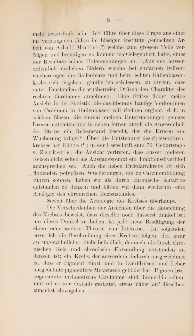 mehr zweifelhaft sein. Ich führe über diese Frage aus einer im vergangenen Jahre im hiesigen Institute gemachten Ar¬ beit von Adolf Müller,9) welche zum grossen Teile ver¬ folgen und bestätigen zu können ich Gelegenheit hatte, eines der Resultate seiner Untersuchungen an. ,,Aus den ausser¬ ordentlich ähnlichen Bildern, welche bei einfachen Drüsen¬ wucherungen der Gallenblase und beim echten Gallenblasen¬ krebs sich ergeben, glaube ich schliessen zu dürfen, dass unter Umständen die wuchernden Drüsen den Charakter des rechten Carcinoms annehmen. Eine Stütze findet meine Ansicht in der Statistik, die das überaus häufige Vorkommen von Carcinom in Gallenblasen mit Steinen ergiebt, d. h. in solchen Blasen, die einmal meinen Untersuchungen gemäss Drüsen enthalten und in denen ferner durch die Anwesenheit der Steine ein Reizzustand besteht, der die Drüsen zur • • Wucherung bringt.“ Uber die Entstehung des Speiseröhren¬ krebses hat Ritte ric) in der Festschrift zum 70. Geburtstage v. Zenker’s, die Ansicht vertreten, dass ausser anderen Reizen nicht selten als Ausgangspunkt ein Traktionsdivertikel anzusprechen sei. Auch die neben Dickdarmkrebs oft sich findenden polypösen Wucherungen, die zu Carcinombildung führen können, haben wir als durch chronische Katarrhe entstanden zu denken und hätten wir dann wiederum eine Analogie des chronischen Reizzustandes. Soweit über die Aetiologie des Krebses überhaupt. Die Verschiedenheit der Ansichten über die Entstehung des Krebses beweist, dass dieselbe noch äusserst dunkel ist; um dieses Dunkel zu heben, ist jede neue Bestätigung der einen oder andern Theorie von Interesse. Im folgenden lasse ich die Beschreibung eines Krebses folgen, der, zwar an ungewöhnlicher Stelle befindlich, dennoch als durch chro¬ nischen Reiz und chronische Entzündung entstanden zu denken ist; ein Krebs, der ausserdem dadurch ausgezeichnet ist, dass er Pigment führt und in Lymfdrüsen und Leber ausgedehnte pigmentirte Metastasen gebildet hat. Pigmentirte, sogenannte melanotische Carcinome sind immerhin selten, und sei es mir deshalb gestattet, etwas näher auf dieselben zunächst einzugehen.