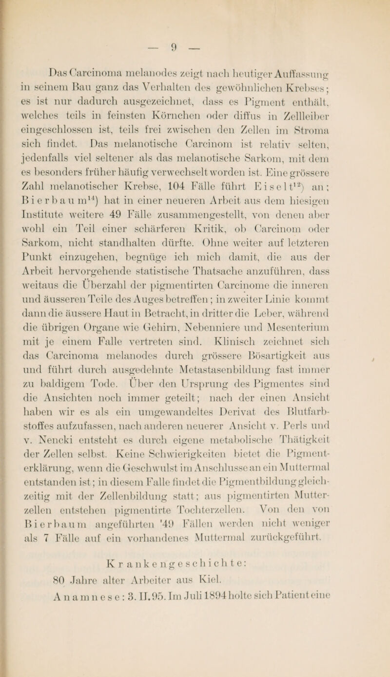 Das ('arcinoma melanodes zeigt nacli heutiger Auffassung in seinem Bau ganz das Verhalten des gewöhnlichen Krebses; es ist nur dadurch ausgezeichnet, dass es Pigment enthält, welches teils in feinsten Körnchen oder diffus in Zellleiber eingeschlossen ist, teils frei zwischen den Zellen im Stroma sich findet. Das melanotische Carcinom ist relativ selten, jedenfalls viel seltener als das melanotische Sarkom, mit dem es besonders früher häufig verwechselt worden ist. Eine grössere Zahl melanotischer Krebse, 104 Fälle führt Eiselt12) an; Bier bau m14) hat in einer neueren Arbeit aus dem hiesigen Institute weitere 49 Fälle zusammengestellt, von denen aber wohl ein Teil einer schärferen Kritik, ob Carcinom oder Sarkom, nicht standhalten dürfte. Ohne weiter auf letzteren Punkt einzugehen, begnüge ich mich damit, die aus der Arbeit hervorgehende statistische Thatsache anzuführen, dass weitaus die Überzahl der pigmentirten Carcinome die inneren und äusseren Teile des Auges betreffen ; in zweiter Linie kommt dann die äussere Haut in Betracht, in dritter die Leber, während die übrigen Organe wie Gehirn, Nebenniere und Mesenterium mit je einem Falle vertreten sind. Klinisch zeichnet sich das Carcinoma melanodes durch grössere Bösartigkeit aus und führt durch ausgedehnte Metastasenbildung fast immer zu baldigem Tode. Über den Ursprung des Pigmentes sind die Ansichten noch immer geteilt; nach der einen Ansicht haben wir es als ein umgewandeltes Derivat des Blutfarb¬ stoffes aufzufassen, nach anderen neuerer Ansicht v. Perls und v. Nencki entsteht es durch eigene metabolische Thätigkeit der Zellen selbst. Keine Schwierigkeiten bietet die Pigment¬ erklärung, wenn die Geschwulst im Anschlüsse an ein Muttermal entstanden ist; in diesem Falle findet die Pigmentbildung gleich¬ zeitig mit der Zellenbildung statt; aus pigmentirten Mutter¬ zellen entstehen pigmentirte Tochterzellen. Von den von Bierbaum angeführten '49 Fällen werden nicht weniger als 7 Fälle auf ein vorhandenes Muttermal zurückgeführt. Kr ankengeschichte: 80 Jahre alter Arbeiter aus Kiel. A n am nese:3. IJ. 95. Im Juli 1894 holte sich Patient eine