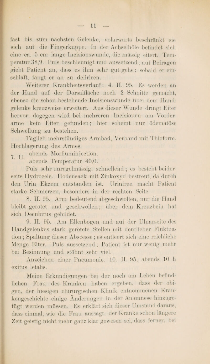 7. II. fast bis zum nächsten Gelenke, volarwärts beschränkt sie sich auf die Fingerkuppe. In der Achselhöle befindet siel» eine ca. 5 cm lange Incisionswunde, die mässig eitert. Tem¬ peratur 38,9. Puls beschleunigt und aussetzend; auf Belmgen giebt Patient an, dass es ihm sehr gut gebe; sobald er ein¬ schläft, fängt er an zu deliriren. Weiterer Krankheitsverlauf: 4. II. 95. Es werden an der Hand auf der Dorsalfläche noch 2 Schnitte gemacht, ebenso die schon bestehende Incisionswunde über dem Hand¬ gelenke kreuzweise erweitert. Aus dieser Wunde dringt Eiter hervor, dagegen wird bei mehreren Incisionen am Vorder¬ arme kein Eiter gefunden; hier scheint nur ödematöse Schwellung zu bestehen. Täglich mehrstündiges Armbad, Verband mit Thioform, Hochlagerung des Armes, abends Morfiuminjection. abends Temperatur 40,0. Puls sehr unregelmässig, schnellend; es bestellt beider¬ seits Hvdrocele. Hodensack mit Zinkoxyd bestreut, da durch den Urin Ekzem entstanden ist. Uriniren macht Patient starke Schmerzen, besonders in der rechten Seite. 8. II. 95. Arm bedeutend abgeschwollen, nur die Hand bleibt gerötet und geschwollen; über dem Kreuzbein hat sich Decubitus gebildet. 9. II. 95. Am Ellenbogen und auf der Ulnarseite des Handgelenkes stark gerötete Stellen mit deutlicher Fluktua¬ tion; Spaltung dieser Abscesse; es entleert sieb eine reichliche Menge Eiter. Puls aussetzend ; Patient ist nur wenig mehr bei Besinnung und stöhnt sehr viel. Anzeichen einer Pneumonie. 10. II. 95, abends 10 li exitus letalis. Meine Erkundigungen bei der noch am Leben befind¬ lichen Frau des Kranken haben ergeben, dass der obi¬ gen, der hiesigen chirurgischen Klinik entnommenen Kran¬ kengeschichte einige Änderungen in der Anamnese hinzuge¬ fügt werden müssen. Es erklärt sich dieser l instand daraus, dass einmal, wie die Frau aussagt, der Kranke schon längere Zeit geistig nicht mehr ganz klar gewesen sei, dass ferner, bei