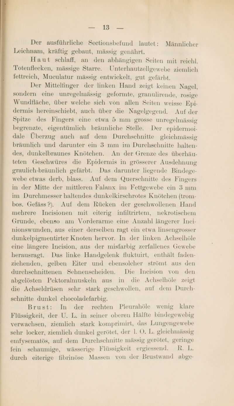 Der ausführliche Sectionsbefund lautet: Männlicher Leichnam, kräftig gebaut, mässig genährt. Haut schlaff, an den abhängigen Seiten mit reichl. Totenflecken, mässige Starre. Unterhautzellgewebe ziemlich fettreich, Muculatur mässig entwickelt, gut gefärbt. Der Mittelfinger der linken Hand zeigt keinen Nagel sondern eine unregelmässig geformte, granulirende, rosige Wundfläche, über welche sich von allen Seiten weisse Epi¬ dermis hereinschiebt, auch über die Nagelgegend. Auf der Spitze des Fingers eine etwa 5 mm grosse unregelmässig begrenzte, eigentümlich bräunliche Stelle. Der epidermoi- dale Überzug auch auf dem Durchschnitte gleichmässig bräunlich und darunter ein 3 mm im Durchschnitte halten¬ des, dunkelbraunes Knötchen. An der Grenze des überhäu¬ teten Geschwüres die Epidermis in grösserer Ausdehnung graulich-bräunlich gefärbt. Das darunter liegende Bindege¬ webe etwas derb, blass. Auf dem Querschnitte des Fingers in der Mitte der mittleren Falanx im Fettgewebe ein 3 mm im Durchmesser haltendes dunkelkirschrotes Knötchen (trom- bos. Gefäss ?). Auf dem Rücken der geschwollenen Hand mehrere Incisionen mit eiterig infiltrirtem, nekrotischem Grunde, ebenso am Vorderarme eine Anzahl längerer Inci- nionswunden, aus einer derselben ragt ein etwa linsengrosser dunkelpigmentirter Knoten hervor. In der linken Achselhöle eine längere Incision, aus der misfarbig zerfallenes Gewebe herausragt. Das linke Handgelenk fluktuirt, enthält faden¬ ziehenden, gelben Eiter und ebensolcher strömt aus den durchschnittenen Sehnenscheiden. Die Incision von den abgelösten Pektoralmuskeln aus in die Achselhöle zeigt die Achseldrüsen sehr stark geschwollen, auf dem Durch¬ schnitte dunkel cliocoladefarbig. Brust: In der rechten Pleurahöle wenig klare Flüssigkeit, der U. L. in seiner oberen llällte bindegewebig verwachsen, ziemlich stark komprimirt, das Lungengewebe sehr locker, ziemlich dunkel gerötet, der 1. (). L. gleichmässig emfvsematös, auf dem Durchschnitte mässig gerötet, geringe fein schaumige, wässerige Flüssigkeit ergiessend. R. L. durch eiterige fibrinöse Massen von der Brustwand abge-