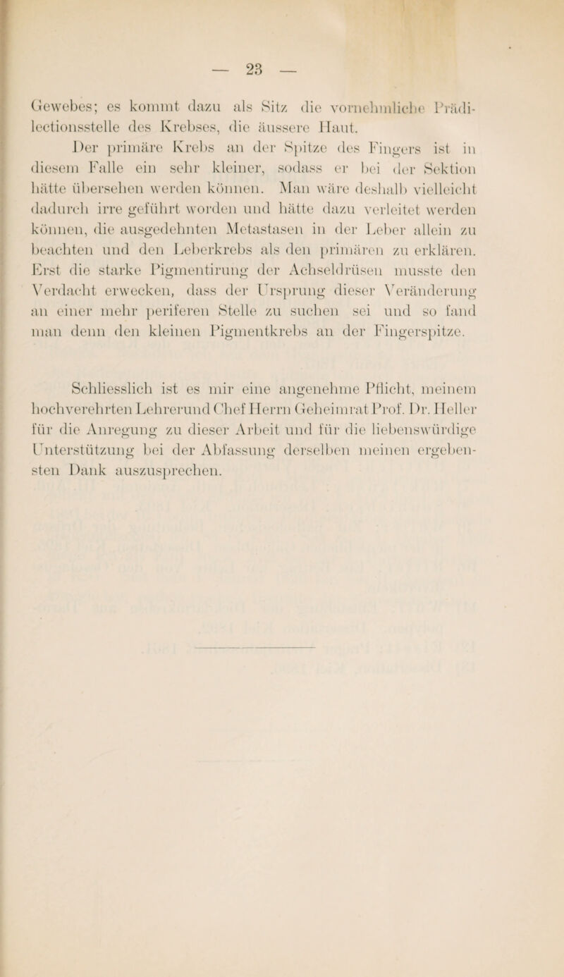 Gewebes; es kommt dazu als Sitz die vornehmlich*1 Prädi- lectionsstelle des Krebses, die äussere Haut. Der primäre Krebs an der Spitze des Finders ist in diesem Falle ein sehr kleiner, sodass er bei der Sektion hätte übersehen werden können. Man wäre deshalb vielleicht dadurch irre geführt worden und hätte dazu verleitet werden können, die ausgedehnten Metastasen in der Leber allein zu beachten und den Leberkrebs als den primären zu erklären. Erst die starke Pigmentirung der Achseldrüsen musste den Verdacht erwecken, dass der Ursprung dieser Veränderung an einer mehr periferen Stelle zu suchen sei und so fand man denn den kleinen Pigmentkrebs an der Fingerspitze. Schliesslich ist es mir eine angenehme Pflicht, meinem hochverehrten Lehrerund Chef Herrn Geheimrat Prof. Dr. Heller für die Anregung: zu dieser Arbeit und für die liebenswürdige Unterstützung bei der Abfassung derselben meinen ergeben¬ sten Dank auszusprechen.