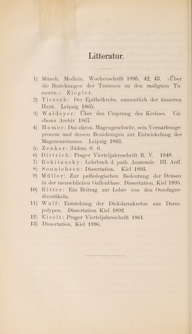 Litteratur. 1) Münch. Medicin. Wochenschrift 1895, 42, 43. »Über _ / die Beziehungen der Traumen zu den malignen Tu- o o moren.« Ziegler. 2) Tier sch: Der Epithelkrebs, namentlich der äusseren Haut. Leipzig 1865. 3) Waldeyer: Über den Ursprung des Krebses. Vir- chows Archiv 1867. 4) II a m e r : Das chron. Magengeschwür, sein Vernarbungs- process und dessen Beziehungen zur Entwickelung des Ma gencarcinoms. Leipzig 1883. 5) Z e nker: ibidem S. 6. 6) Dittrich: Prager Vierteljahrsschrift B. V. 1848. 7) Rokitansky: Lehrbuch d. path. Anatomie. III. Aufl. 8) Sonnichsen: Dissertation. Kiel 1893. 9) M ü 11 e r: Zur pathologischen Bedeutung der Drüsen in der menschlichen Gallenblase. Dissertation, Kiel 1895. 10) Ritter: Ein Beitrag zur Lehre von den Oesofagus- divertikeln. 11) Wulf: Entstehung der Dickdarmkrebse aus Darm¬ polypen. Dissertation Kiel 1892. 12) Ei seit : Prager Vierteljahrsschrift 1861. 13) Dissertation, Kiel 1896.