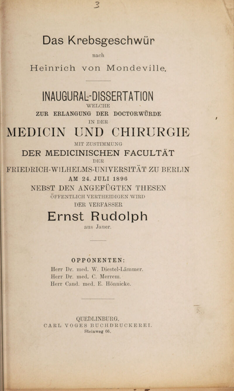 Das Krebsgeschwür nach Heinrich von Mondeville. INAUGURALDISSERTATION WELCHE ZUR ERLANGUNG DER DOCTORWÜRDE IN DER MEDICIN UND CHIRURGIE MIT ZUSTIMMUNG DER MEDICINISCHEN FACULTÄT DER FRIEDRICH-W1LHELMS-UNIYERSITÄT ZU BERLIN AM 24. JULI 1896 NEBST DEN ANGEFÜGTEN THESEN ÖFFENTLICH VERTHEIDIGEN WIRD DER VERFASSER Ernst Rudolph ans Jan er. p , OPPONENTEN: Herr Dr. med. W. Diestel-Lämraer. Herr Dr. med. C. Merrem. Herr Cand. med. E. Hönnicke. QUEDLINBURG. CARL YOGES BUCHDRUCKEREI. Steinweg 66.