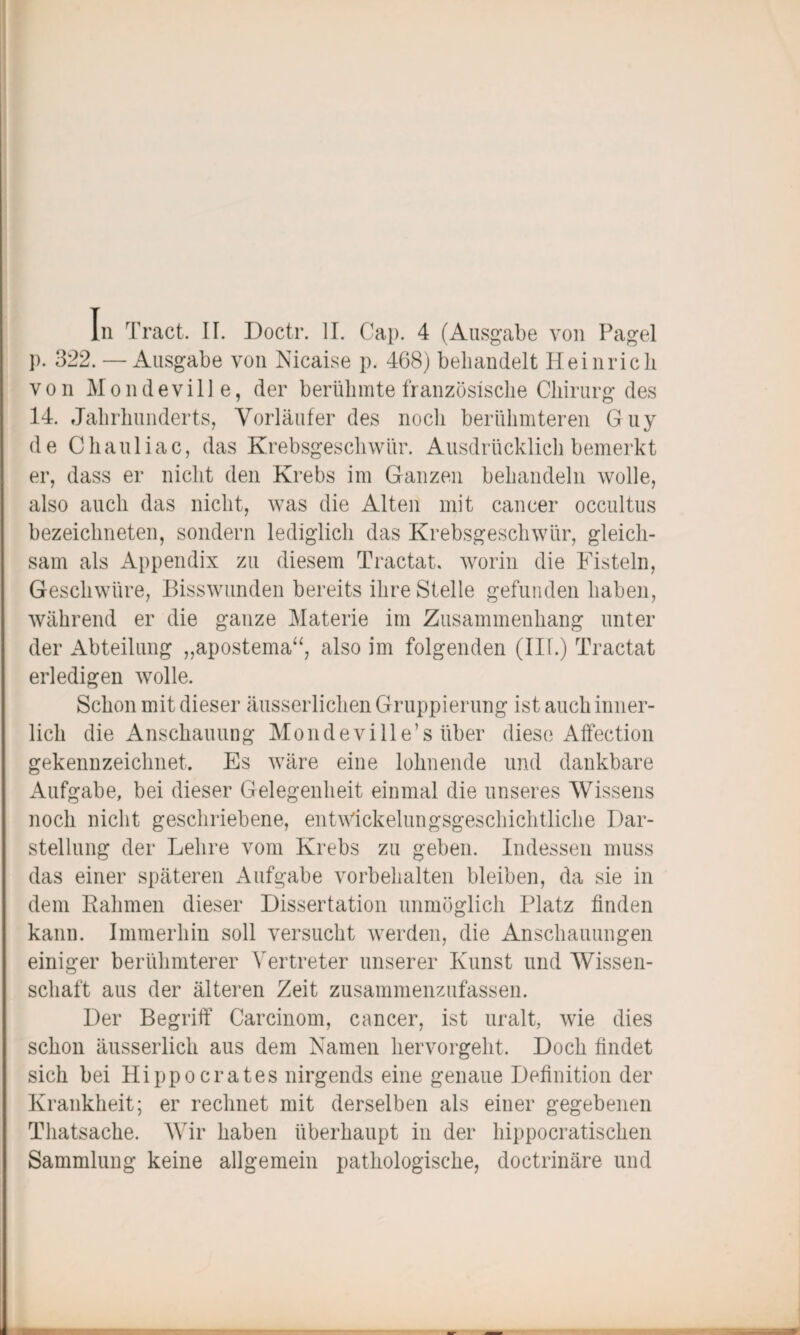 In Tract. IT. Doctr. II. Cap. 4 (Ausgabe von Pagel p. 322. — Ausgabe von Nicaise p. 468) behandelt Heinrich von M o n d evi 11 e, der berühmte französische Chirurg des 14. Jahrhunderts, Vorläufer des noch berühmteren Guy de Chauliac, das Krebsgeschwür. Ausdrücklich bemerkt er, dass er nicht den Krebs im Ganzen behandeln wolle, also auch das nicht, was die Alten mit cancer occultus bezeiclmeten, sondern lediglich das Krebsgeschwür, gleich¬ sam als Appendix zu diesem Tractat, worin die Fisteln, Geschwüre, Bisswunden bereits ihre Stelle gefunden haben, während er die ganze Materie im Zusammenhang unter der Abteilung „apostema“, also im folgenden (Ilf.) Tractat erledigen wolle. Schon mit dieser äusserlichen Gruppierung ist auch inner¬ lich die Anschauung Mondeville’s über diese Affeetion gekennzeichnet. Es wäre eine lohnende und dankbare Aufgabe, bei dieser Gelegenheit einmal die unseres Wissens noch nicht geschriebene, entwickelungsgeschichtliche Dar¬ stellung der Lehre vom Krebs zu geben. Indessen muss das einer späteren Aufgabe Vorbehalten bleiben, da sie in dem Kähmen dieser Dissertation unmöglich Platz finden kann. Immerhin soll versucht werden, die Anschauungen einiger berühmterer Vertreter unserer Kunst und Wissen¬ schaft aus der älteren Zeit zusammenzufassen. Der Begriff Carcinom, cancer, ist uralt, wie dies schon äusserlich aus dem Namen hervorgeht. Doch findet sich bei Hi pp o crates nirgends eine genaue Definition der Krankheit; er rechnet mit derselben als einer gegebenen Thatsache. Wir haben überhaupt in der hippocratischen Sammlung keine allgemein pathologische, doctrinäre und