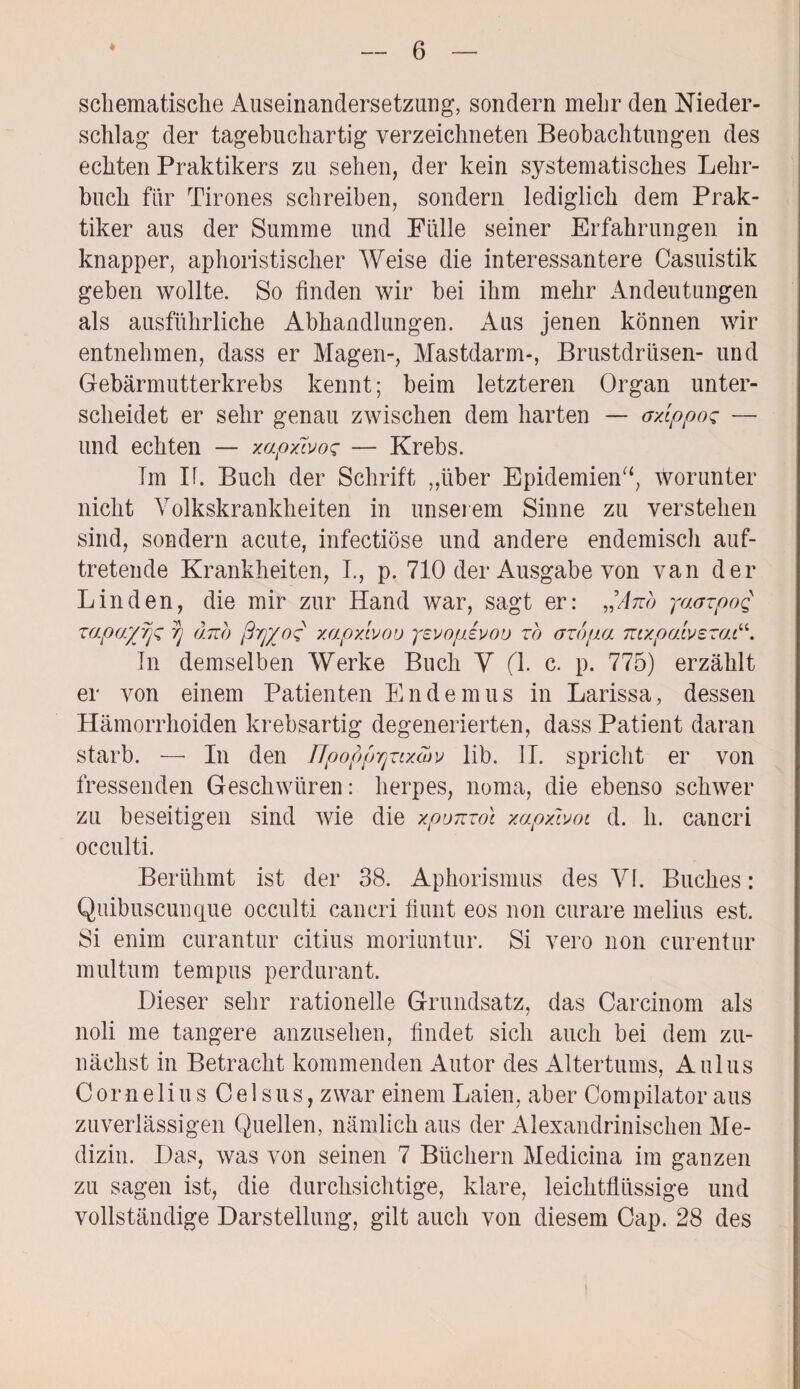 schematische Auseinandersetzung, sondern mehr den Nieder¬ schlag der tagebuchartig verzeichneten Beobachtungen des echten Praktikers zu sehen, der kein systematisches Lehr¬ buch für Tirones schreiben, sondern lediglich dem Prak¬ tiker aus der Summe und Fülle seiner Erfahrungen in knapper, aphoristischer Weise die interessantere Casuistik geben wollte. So finden wir bei ihm mehr Andeutungen als ausführliche Abhandlungen. Aus jenen können wir entnehmen, dass er Magen-, Mastdarm-, Brustdrüsen- und Gebärmutterkrebs kennt; beim letzteren Organ unter¬ scheidet er sehr genau zwischen dem harten — axippos — und echten — xapxivos — Krebs. Tm If. Buch der Schrift „über Epidemien“, worunter nicht Volkskrankheiten in unserem Sinne zu verstehen sind, sondern acute, infectiöse und andere endemisch auf¬ tretende Krankheiten, I., p. 710 der Ausgabe von van der Linden, die mir zur Hand war, sagt er: ^Ano yaazpoq rapa'/yjz rj dub ß'ff/oq xapxivou yevopevoü zb azbpa mxpatvezai In demselben Werke Buch Y fl. c. p. 775) erzählt er von einem Patienten Endemus in Larissa, dessen Hämorrhoiden krebsartig degenerierten, dass Patient daran starb. — In den IJpopprjzixcüv lib. II. spricht er von fressenden Geschwüren: lierpes, noma, die ebenso schwer zu beseitigen sind wie die xponzot xapxwoi d. li. cancri occulti. Berühmt ist der 38. Aphorismus des Yf. Buches: Quibuscunque occulti cancri filmt eos non curare melius est. Si enim curantur citius moriuntur. Si vero non curentur multum tempus perdurant. Dieser sehr rationelle Grundsatz, das Carcinom als noli me tangere anzusehen, findet sich auch bei dem zu¬ nächst in Betracht kommenden Autor des Altertums, Aulus Cornelius Celsus, zwar einem Laien, aber Compilator aus zuverlässigen Quellen, nämlich aus der Alexandrinischen Me¬ dizin. Das, was von seinen 7 Büchern Medicina im ganzen zu sagen ist, die durchsichtige, klare, leichtflüssige und vollständige Darstellung, gilt auch von diesem Cap. 28 des