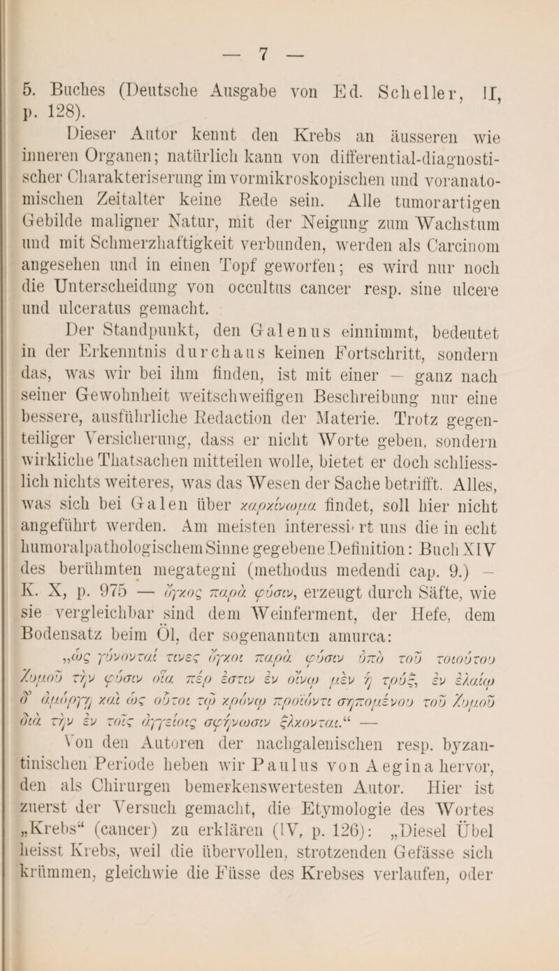 5. Buches (Deutsche Ausgabe von Ed. Scheller, II p. 128). Dieser Autor kennt den Krebs an äusseren wie inneren Organen; natürlich kann von differential-diagnosti¬ scher Charakteriserung im vormikroskopischen und voranato¬ mischen Zeitalter keine Bede sein. Alle tumorartigen Gebilde maligner Natur, mit der Neigung zum Wachstum und mit Schmerzhaftigkeit verbunden, werden als Carcinom angesehen und in einen Topf geworfen; es wird nur noch die Unterscheidung von occultus cancer resp. sine ulcere und ulceratus gemacht. Der Standpunkt, den Galenus einnimmt, bedeutet in der Erkenntnis durchaus keinen Fortschritt, sondern das, was wir bei ihm finden, ist mit einer — ganz nach seiner Gewohnheit weitschweifigen Beschreibung nur eine bessere, ausführliche Bedaction der Materie. Trotz gegen¬ teiliger Versicherung, dass er nicht Worte geben, sondern wirkliche Thatsachen mitteilen wolle, bietet er doch schliess¬ lich nichts weiteres, was das Wesen der Sache betrifft. Alles, was sich bei Galen über xapxlvcopa findet, soll hier nicht angeführt werden. Am meisten interessn rt uns die in echt humoralpathologischem Sinne gegebeneDefinition: Buch XIV des berühmten megategni (methodus medendi cap. 9.) K. X, p. 975 — oyxoQ napa (pvow, erzeugt durch Säfte, wie sie vergleichbar sind dem Weinferment, der Hefe, dem Bodensatz beim Öl, der sogenannten amurca: ,/uq yovovzm ztvez byxot napa. <pucriv utto zoo zotouzoo Zopob TYjV (fi)(uv oia 7iip kazvj iu dvxp plv ij zp6~, iu eka'iqj d dpopyvj yju cuc obzoi zw xpbvco npoibvzi opnopivoo zoo Zo/ioo btä zryo iu zolz äyyzcoig Gfryocooio qlxovzai.“ — Von den Autoren der nachgalenischen resp. byzan¬ tinischen Periode heben wir Paulus von Aegina hervor, den als Chirurgen bemerkenswertesten Autor. Hier ist zuerst der Versuch gemacht, die Etymologie des Wortes „Krebs“ (cancer) zu erklären (IV, p. 126): „Diesel Übel heisst Krebs, weil die übervollen, strotzenden Gefässe sich krümmen, gleichwie die Eüsse des Krebses verlaufen, oder