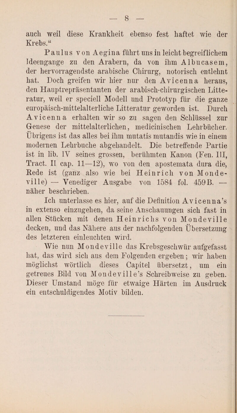 aucli weil diese Krankheit ebenso fest haftet wie der Krebs.“ Paulus von Aegina führt uns in leicht begreiflichem Ideengange zu den Arabern, da von ihm Albucasem, der hervorragendste arabische Chirurg, notorisch entlehnt hat. Doch greifen wir hier nur den Avicenna heraus, den Hauptrepräsentanten der arabisch-chirurgischen Litte- ratur, weil er speciell Modell und Prototyp für die ganze europäisch-mittelalterliche Litteratur geworden ist. Durch Avicenna erhalten wir so zu sagen den Schlüssel zur Genese der mittelalterlichen, medicinischen Lehrbücher. Übrigens ist das alles bei ihm mutatis mutandis wie in einem modernen Lehrbuche abgebandelt. Die betreffende Partie ist in lib. IV seines grossen, berühmten Kanon (Fen. III, Tract. II cap. 11—12), wo von den apostemata dura die, Rede ist (ganz also wie bei Heinrich von Monde- ville) — Venediger Ausgabe von 1584 fol. 459B. — näher beschrieben. Ich unterlasse es hier, auf die Definition Avicenna’s in extenso einzugehen, da seine Anschauungen sich fast in allen Stücken mit denen Heinrichs von Mondeville decken, und das Nähere aus der nachfolgenden Übersetzung des letzteren einleuchten wird. Wie nun Mondeville das Krebsgeschwür aufgefasst hat, das wird sich aus dem Folgenden ergeben; wir haben möglichst wörtlich dieses Capitel übersetzt, um ein getreues Bild von Mondeville’s Schreibweise zu geben. Dieser Umstand möge für etwaige Härten im Ausdruck ein entschuldigendes Motiv bilden.