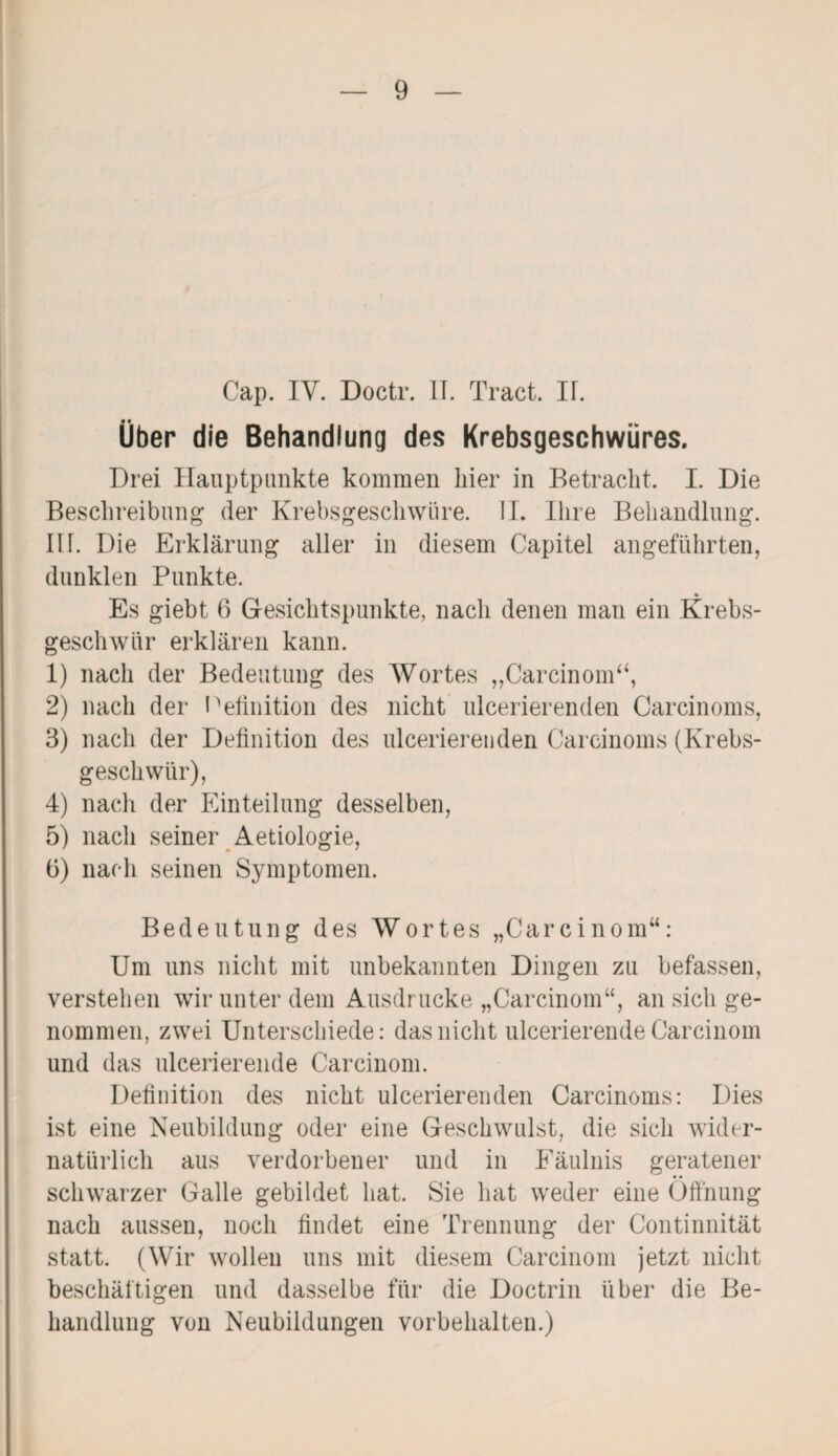 Cap. IV. Doctr. II. Tract. II. Über die Behandlung des Krebsgeschwüres. Drei Hauptpunkte kommen liier in Betracht. I. Die Beschreibung der Krebsgeschwüre. II. Ihre Behandlung. III. Die Erklärung aller in diesem Capitel angeführten, dunklen Punkte. * Es giebt 6 Gesichtspunkte, nach denen man ein .Krebs¬ geschwür erklären kann. 1) nach der Bedeutung des Wortes „Carcinom“, 2) nach der Pefinition des nicht ulcerierenden Carcinoms, 3) nach der Definition des ulcerierenden Careinoms (Krebs¬ geschwür), 4) nach der Einteilung desselben, 5) nach seiner Aetiologie, ü) nach seinen Symptomen. Bedeutung des Wortes „Carcinom“: Um uns nicht mit unbekannten Dingen zu befassen, verstehen wir unter dem Ausdrucke „Carcinom“, an sich ge¬ nommen, zwei Unterschiede: das nicht ulcerierende Carcinom und das ulcerierende Carcinom. Definition des nicht ulcerierenden Carcinoms: Dies ist eine Neubildung oder eine Geschwulst, die sich wider¬ natürlich aus verdorbener und in Fäulnis geratener schwarzer Galle gebildet hat. Sie hat weder eine Öffnung nach aussen, noch findet eine Trennung der Continnität statt. (Wir wollen uns mit diesem Carcinom jetzt nicht beschäftigen und dasselbe für die Doctrin über die Be¬ handlung von Neubildungen Vorbehalten.)