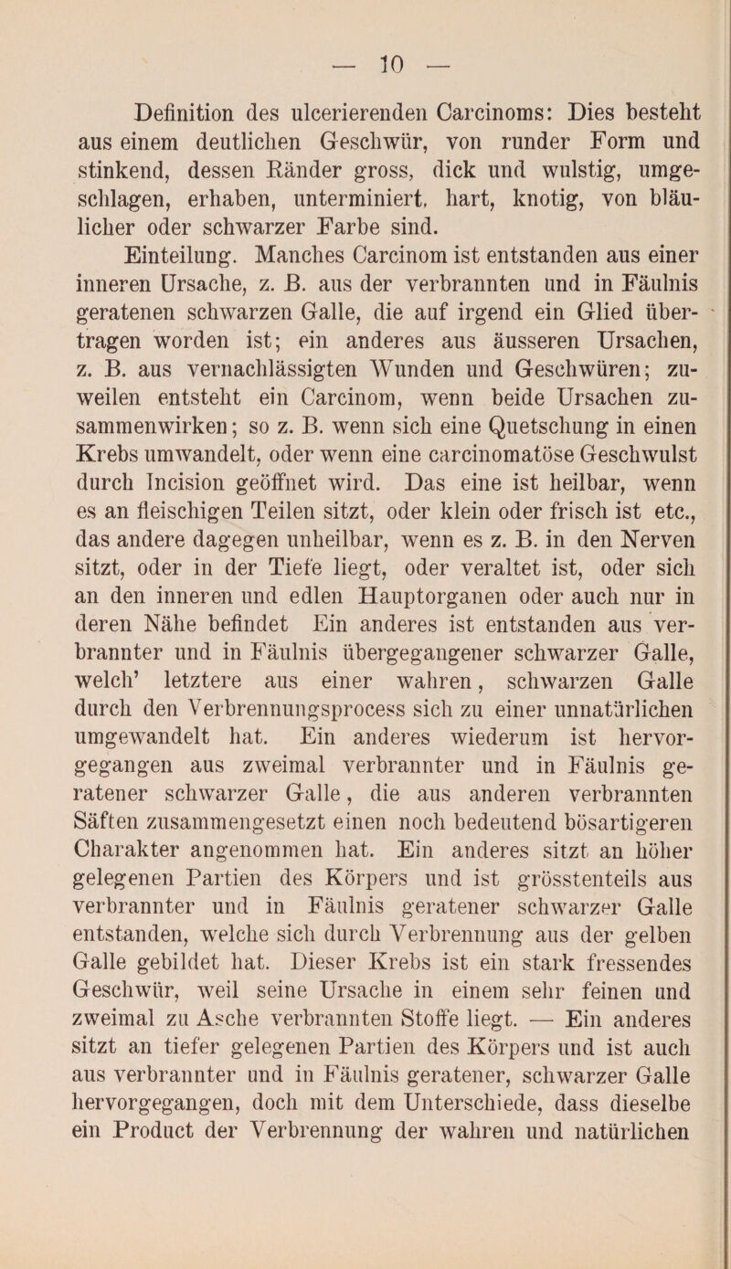 Definition des ulcerierenden Carcinoms: Dies besteht aus einem deutlichen Geschwür, von runder Form und stinkend, dessen Ränder gross, dick und wulstig, umge¬ schlagen, erhaben, unterminiert, hart, knotig, von bläu¬ licher oder schwarzer Farbe sind. Einteilung. Manches Carcinom ist entstanden aus einer inneren Ursache, z. R. aus der verbrannten und in Fäulnis geratenen schwarzen Galle, die auf irgend ein Glied über¬ tragen worden ist; ein anderes aus äusseren Ursachen, z. B. aus vernachlässigten Wunden und Geschwüren; zu¬ weilen entsteht ein Carcinom, wenn beide Ursachen Zu¬ sammenwirken ; so z. B. wenn sich eine Quetschung in einen Krebs umwandelt, oder wenn eine carcinomatöse Geschwulst durch Incision geöffnet wird. Das eine ist heilbar, wenn es an fleischigen Teilen sitzt, oder klein oder frisch ist etc., das andere dagegen unheilbar, wenn es z. B. in den Nerven sitzt, oder in der Tiefe liegt, oder veraltet ist, oder sich an den inneren und edlen Hauptorganen oder auch nur in deren Nähe befindet Ein anderes ist entstanden aus ver¬ brannter und in Fäulnis übergegangener schwarzer Galle, welch’ letztere aus einer wahren, schwarzen Galle durch den Verbrennungsprocess sich zu einer unnatürlichen umgewandelt hat. Ein anderes wiederum ist hervor¬ gegangen aus zweimal verbrannter und in Fäulnis ge¬ ratener schwarzer Galle, die aus anderen verbrannten Säften zusammengesetzt einen noch bedeutend bösartigeren Charakter angenommen hat. Ein anderes sitzt an höher gelegenen Partien des Körpers und ist grösstenteils aus verbrannter und in Fäulnis geratener schwarzer Galle entstanden, welche sich durch Verbrennung aus der gelben Galle gebildet hat. Dieser Krebs ist ein stark fressendes Geschwür, weil seine Ursache in einem sehr feinen und zweimal zu Asche verbrannten Stoffe liegt. — Ein anderes sitzt an tiefer gelegenen Partien des Körpers und ist auch aus verbrannter und in Fäulnis geratener, schwarzer Galle her vor gegangen, doch mit dem Unterschiede, dass dieselbe ein Product der Verbrennung der wahren und natürlichen