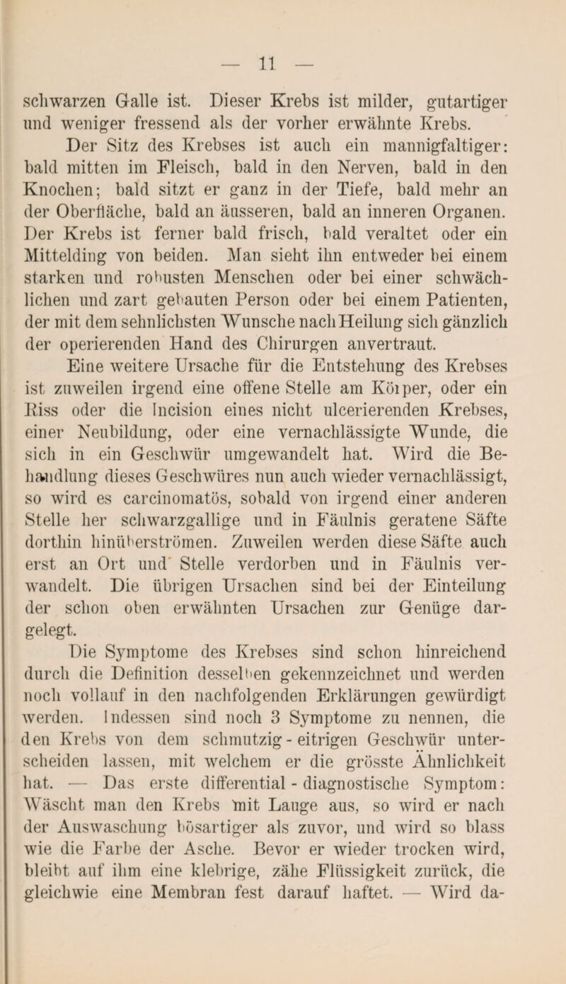 schwarzen Galle ist. Dieser Krebs ist milder, gutartiger und weniger fressend als der vorher erwähnte Krebs. Der Sitz des Krebses ist auch ein mannigfaltiger: bald mitten im Fleisch, bald in den Nerven, bald in den Knochen; bald sitzt er ganz in der Tiefe, bald mehr an der Oberfläche, bald an äusseren, bald an inneren Organen. Der Krebs ist ferner bald frisch, bald veraltet oder ein Mittelding von beiden. Man sieht ihn entweder bei einem starken und robusten Menschen oder bei einer schwäch¬ lichen und zart gebauten Person oder bei einem Patienten, der mit dem sehnlichsten Wunsche nach Heilung sich gänzlich der operierenden Hand des Chirurgen anvertraut. Eine weitere Ursache für die Entstehung des Krebses ist zuweilen irgend eine offene Stelle am Köiper, oder ein Riss oder die Incision eines nicht ulcerierenden Krebses, einer Neubildung, oder eine vernachlässigte Wunde, die sich in ein Geschwür umgewandelt hat. Wird die Be¬ handlung dieses Geschwüres nun auch wieder vernachlässigt, so wird es carcinomatös, sobald von irgend einer anderen Stelle her schwarzgallige und in Fäulnis geratene Säfte dorthin hinüberströmen. Zuweilen werden diese Säfte auch erst an Ort und Stelle verdorben und in Fäulnis ver¬ wandelt. Die übrigen Ursachen sind bei der Einteilung der schon oben erwähnten Ursachen zur Genüge dar¬ gelegt. Die Symptome des Krebses sind schon hinreichend durch die Definition desselben gekennzeichnet und werden noch vollauf in den nachfolgenden Erklärungen gewürdigt werden. Indessen sind noch 3 Symptome zu nennen, die den Krebs von dem schmutzig - eitrigen Geschwür unter¬ scheiden lassen, mit welchem er die grösste Ähnlichkeit hat. — Das erste differential - diagnostische Symptom: Wäscht man den Krebs mit Lauge aus, so wird er nach der Auswaschung bösartiger als zuvor, und wird so blass wie die Farbe der Asche. Bevor er wieder trocken wird, bleibt auf ihm eine klebrige, zähe Flüssigkeit zurück, die gleichwie eine Membran fest darauf haftet. — Wird da-