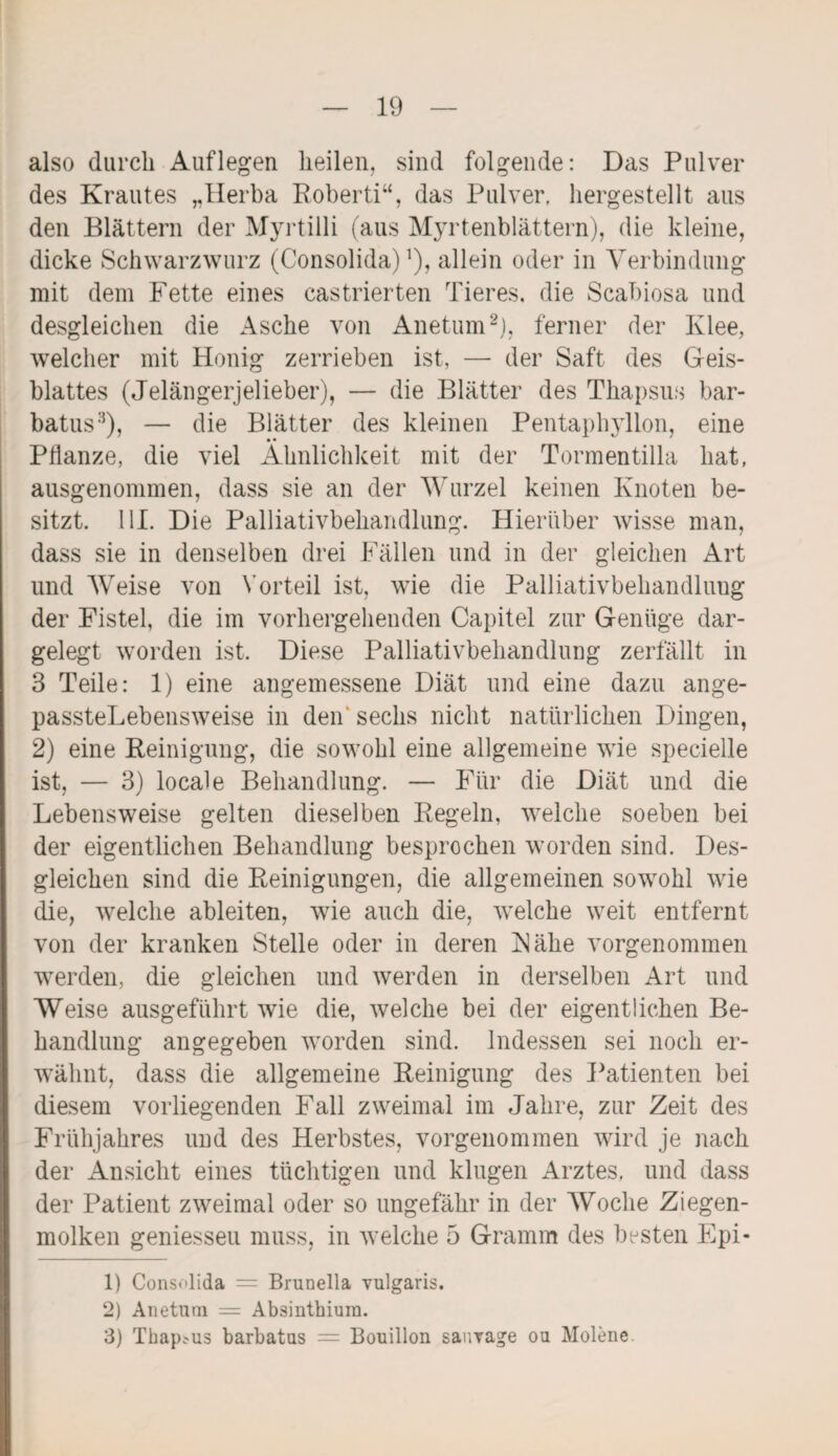 also durch Auflegen heilen, sind folgende: Das Pulver des Krautes „Herba Roberti“, das Pulver, hergestellt aus den Blättern der Myrtilli (aus Myrtenblättern), die kleine, dicke Schwarzwurz (Consolida) ^ allein oder in Verbindung mit dem Fette eines castrierten Tieres, die Scabiosa und desgleichen die Asche von Anetum1 2), ferner der Klee, welcher mit Honig zerrieben ist, — der Saft des Geis¬ blattes (Jelängerjelieber), — die Blätter des Thapsus bar- batus3), — die Blätter des kleinen Pentaphyllon, eine Pflanze, die viel Ähnlichkeit mit der Tonnentilla hat, ausgenommen, dass sie an der Wurzel keinen Knoten be¬ sitzt. 111. Die Palliativbehandlung. Hierüber wisse man, dass sie in denselben drei Fällen und in der gleichen Art und Weise von Yorteil ist, wie die Palliativbehandlung der Fistel, die im vorhergehenden Capitel zur Genüge dar¬ gelegt worden ist. Diese Palliativbehandlung zerfällt in 3 Teile: 1) eine angemessene Diät und eine dazu ange- passteLebensweise in den sechs nicht natürlichen Dingen, 2) eine Reinigung, die sowohl eine allgemeine wie spezielle ist, — 3) locale Behandlung. — Für die Diät und die Lebensweise gelten dieselben Regeln, welche soeben bei der eigentlichen Behandlung besprochen worden sind. Des¬ gleichen sind die Reinigungen, die allgemeinen sowohl wie die, welche ableiten, wie auch die, welche weit entfernt von der kranken Stelle oder in deren Kälie vorgenommen werden, die gleichen und werden in derselben Art und Weise ausgeführt wie die, welche bei der eigentlichen Be¬ handlung angegeben worden sind. Indessen sei noch er¬ wähnt, dass die allgemeine Reinigung des Patienten bei diesem vorliegenden Fall zweimal im Jahre, zur Zeit des Frühjahres und des Herbstes, vorgenommen wird je nach der Ansicht eines tüchtigen und klugen Arztes, und dass der Patient zweimal oder so ungefähr in der Woche Ziegen¬ molken geniesseu muss, in welche 5 Gramm des besten Epi- 1) Consolida = Brunella vulgaris. 2) Anetum = Absinthium. 3) Thapsus barbatus = Bouillon sauvage ou Molene