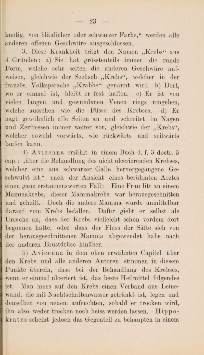 knotig, von bläulicher oder schwarzer Farbe,“ werden alle anderen offenen Geschwüre ausgeschlossen. 3. Diese Krankheit trägt den Kamen ,,Krebs“ aus 4 Gründen: a) Sie hat grösstenteils immer die runde Form, welche sehr selten die anderen Geschwüre auf- weisen, gleichwie der Seefisch „Krebs“, welcher in der französ. Yrolkspsrache „.Krabbe“ genannt wird, b) Dort, wo er einmal ist, bleibt er fest haften, c) Er ist yoü vielen langen und gewundenen Venen riugs umgeben, welche aussehen wie die Füsse des Krebses, d) Er nagt gewöhnlich alle Seiten an und schreitet im Nagen und Zerfressen immer weiter vor, gleichwie der „Krebs“, welcher sowohl vorwärts, wie rückwärts und seitwärts laufen kann. 4) Avicenna erzählt in einem Euch 4. f. 3 doctr. 3 cap.: ..über die Behandlung des nicht ulcerierenden Krebses, welcher eine aus schwarzer Galle hervorgegangene Ge¬ schwulst ist,“ nach der Ansicht eines berühmten Arztes einen ganz erstaunenswerten Fall: Eine Frau litt an einem Mammakrebs, dieser Mammakrebs war herausgeschnitten und geheilt. Doch die andere Mamma wurde unmittelbar darauf vom Krebs befallen. Dafür giebt er selbst als Ursache an, dass der Krebs vielleicht schon vordem dort begonnen hatte, oder dass der Fluss der Säfte sich von der herausgeschnittenen Mamma abgewendet habe nach der anderen Brustdrüse hinüber. 5) Avicenna in dem oben erwähnten Capitel über den Krebs und alle anderen Autoren stimmen in diesem Puukte überein, dass bei der Behandlung des Krebses, wenn er einmal ulceriert ist, das beste Heilmittel folgendes ist. Man muss auf den Krebs einen Verband aus Leine¬ wand, die mit Nachtschattenwasser getränkt ist, legen und denselben von neuem anfeuchten, sobald er trocken wird, ihn also weder trocken noch heiss werden lassen. Hippo- krat es scheint jedoch das Gegenteil zu behaupten in einem