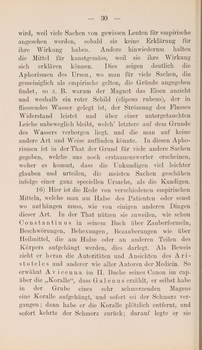 wird, weil viele Sachen von gewissen Leuten für empirische angesehen werden, sobald sie keine Erklärung für ihre Wirkung haben. Andere hinwiederum halten die Mittel für kunstgemäss, weil sie ihre Wirkung sich erklären können. Dies zeigen deutlich die Aphorismen des Urson, wo man für viele Sachen, die gemeiniglich als empirische gelten, die Gründe angegeben findet, so z. B. warum der Magnet das Eisen anzieht und weshalb ein roter Schild (clipeus rubeus), der in fliessendes Wasser gelegt ist, der Strömung des Flusses Widerstand leistet und über einer untergetauchten Leiche unbeweglich bleibt, welch’ letztere auf dem Grunde des Wassers verborgen liegt, und die man auf keine andere Art und Weise auffinden könnte. In diesen Apho¬ rismen ist in der That der Grund für viele andere Sachen gegeben, welche uns noch erstaunenswerter erscheinen, woher es kommt, dass die Unkundigen viel leichter glauben und urteilen, die meisten Sachen geschähen infolge einer ganz speciellen Ursache, als die Kundigen. 16) Hier ist die Bede von verschiedenen empirischen Mitteln, welche man am Halse des Patienten oder sonst wo auf hängen muss, wie von einigen anderen Dingen dieser Art. In der That nützen sie zuweilen, wie schon Constantin us in seinem Buch über Zauberformeln, Beschwörungen, Behexungen, Bezauberungen wie über Heilmittel, die am Halse oder an anderen Teilen des Körpers aufgehängt werden, dies darlegt. Als Beweis zieht er heran die Autoritäten und Ansichten des Ari¬ stoteles und anderer wie aller Autoren der Medicin. So erwähnt Av icenna im II. Buche seines Canon im cap. über die „Koralle“, dass Galenus erzählt, er selbst habe in der Grube eines sehr schmerzenden Magens eine Koralle aufgehängt, und sofort sei der Schmerz ver¬ gangen ; dann habe er die Koralle plötzlich entfernt, und sofort kehrte der Schmerz zurück; darauf legte er sie