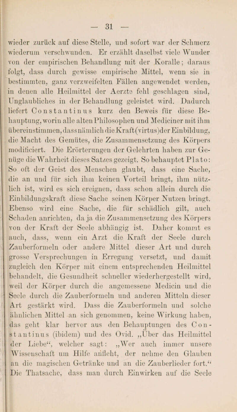 wieder zurück auf diese Stelle, und sofort war der Schmerz wiederum verschwunden. Er erzählt daselbst viele Wunder von der empirischen Behandlung mit der Koralle; daraus folgt, dass durch gewisse empirische Mittel, wenn sie in bestimmten, ganz verzweifelten Fällen angewendet werden, in denen alle Heilmittel der Aerzte fehl geschlagen sind, Unglaubliches in der Behandlung geleistet wird. Dadurch liefert Constantinus kurz den Beweis für diese Be¬ hauptung, worin alle alten Philosophen und Mediciner mit ihm übereinstimmen, dass nämlich die Kraft (virtus)der Einbildung, die Macht des Gemütes, die Zusammensetzung des Körpers moditiciert. Die Erörterungen der Gelehrten haben zur Ge¬ nüge die Wahrheit dieses Satzes gezeigt. So behauptet Plato: So oft der Geist des Menschen glaubt, dass eine Sache, die an und für sich ihm keinen Vorteil bringt, ihm nütz¬ lich ist, wird es sich ereignen, dass schon allein durch die Einbildungskraft diese Sache seinen Körper Nutzen bringt. Ebenso wird eine Sache, die für schädlich gilt, auch Schaden anrichten, da ja die Zusammensetzung des Körpers von der Kraft der Seele abhängig ist. Daher kommt es auch, dass, wenn ein Arzt die Kraft der Seele durch Zauberformeln oder andere Mittel dieser Art und durch grosse Versprechungen in Erregung versetzt, und damit zugleich den Körper mit einem entsprechenden Heilmittel behandelt, die Gesundheit schneller wieder her gestellt wird, weil der Körper durch die angemessene Medicin und die Seele durch die Zauberformeln und anderen Mitteln dieser Art gestärkt wird. Dass die Zauberformeln und solche ähnlichen Mittel an sich genommen, keine Wirkung haben, das geht klar hervor aus den Behauptungen des Con¬ stantinus (ibidem) und des Ovid. ,,Über das Heilmittel der Liebe“, welcher sagt: „Wer auch immer unsere Wissenschaft um Hilfe arifleht, der nehme den Glauben an die magischen Getränke und an die Zauberlieder fort.“ Die Thatsache, dass man durch Einwirken auf die Seele