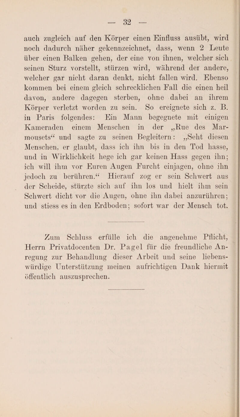 auch zugleich auf den Körper einen Einfluss ausübt, wird noch dadurch näher gekennzeichnet, dass, wenn 2 Leute über einen Balken gehen, der eine von ihnen, welcher sich seinen Sturz vorstellt, stürzen wird, während der andere, welcher gar nicht daran denkt, nicht fallen wird. Ebenso kommen bei einem gleich schrecklichen Eall die einen heil davon, andere dagegen sterben, ohne dabei an ihrem Körper verletzt worden zu sein. So ereignete sich z. B. in Paris folgendes: Ein Mann begegnete mit einigen Kameraden einem Menschen in der „Eue des Mar- mousets“ und sagte zu seinen Begleitern: „Seht diesen Menschen, er glaubt, dass ich ihn bis in den Tod hasse, und in Wirklichkeit hege ich gar keinen Hass gegen ihn; ich will ihm vor Euren Augen Furcht einjagen, ohne ihn jedoch zu berühren.“ Hierauf zog er sein Schwert aus der Scheide, stürzte sich auf ihn los und hielt ihm sein Schwert dicht vor die Augen, ohne ihn dabei anzurühren; und stiess es in den Erdboden; sofort war der Mensch tot. Zum Schluss erfülle ich die angenehme Pflicht, Herrn Privatdocenten Dr. Pagel für die freundliche An¬ regung zur Behandlung dieser iWbeit und seine liebens¬ würdige Unterstützung meinen aufrichtigen Hank hiermit öffentlich auszusprechen.