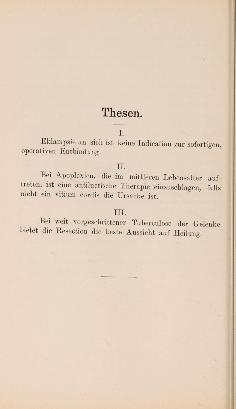 Thesen. i. Eklampsie an sich ist keine Indication zur sofortigen, operativen Entbindung. II. Bei Apoplexien, die im mittleren Lebensalter auf- tieten, ist eine antiluetische Therapie einzuschlagen, falls nicht ein vitium cordis die Ursache ist. III. Bei weit vorgeschrittener Tuberculose der Gelenke bietet die Besection die beste Aussicht auf Heilung.