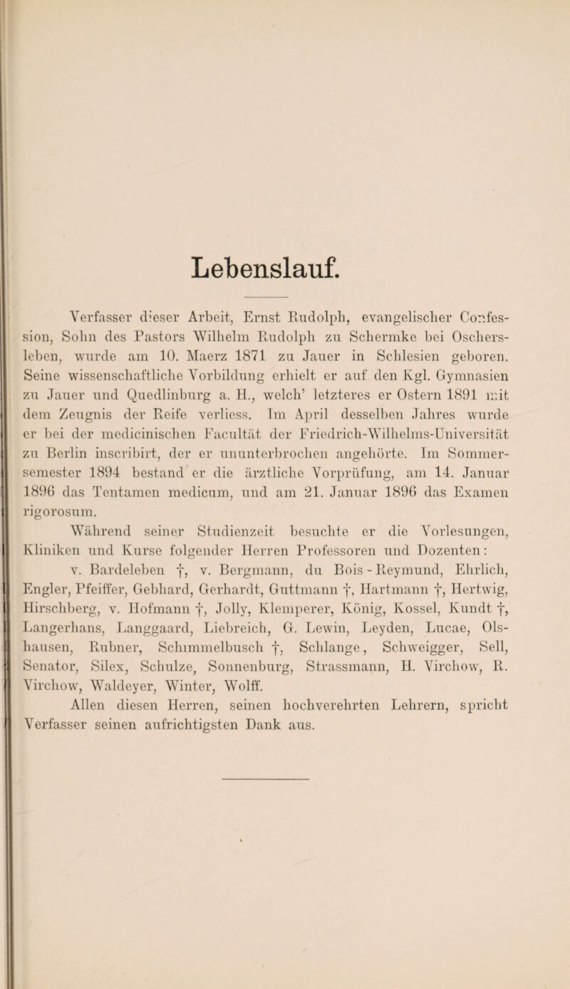 Lebenslauf. Verfasser dieser Arbeit, Ernst Rudolph, evangelischer Cor.fes- sion, Sohn des Pastors Wilhelm Rudolph zu Schermke bei Oschers- lebcn, wurde am 10. Maerz 1871 zu Jauer in Schlesien geboren. Seine wissenschaftliche Vorbildung erhielt er auf den Kgl. Gymnasien zu Jauer und Quedlinburg a. II., welch’ letzteres er Ostern 1891 mit dem Zeugnis der Reife verliess. Im April desselben Jahres wurde er bei der medicinischen Facultät der Friedrich-Wilhelms-Universität zu Berlin inscribirt, der er ununterbrochen angehörte. Im Sommer¬ semester 1894 bestand er die ärztliche Vorprüfung, am 14. Januar 1896 das Tentamen medicum, und am 21. Januar 1896 das Examen rigorosum. Während seiner Studienzeit besuchte er die Vorlesungen, Kliniken und Kurse folgender Herren Professoren und Dozenten: v. Bardeleben f, v. Bergmann, du Bois - Reymund, Ehrlich, Engler, Pfeiffer, Gebhard, Gerhardt, Guttmann f, Hartmann f, Hertwig, Hirschberg, v. Hofmann f, Jolly, Klemperer, König, Kossel, Kundt f, Langerhans, Langgaard, Liebreich, G. Lewin, Leyden, Lucae, Ols- hausen, Rubner, Schimmelbusch f, Schlange, Schweigger, Seil, Senator, Silex, Schulze, Sonnenburg, Strassmann, H. Vircliow, R. Virchow, Waldeyer, Winter, Wolff. Allen diesen Herren, seinen hochverehrten Lehrern, spricht Verfasser seinen aufrichtigsten Dank aus.