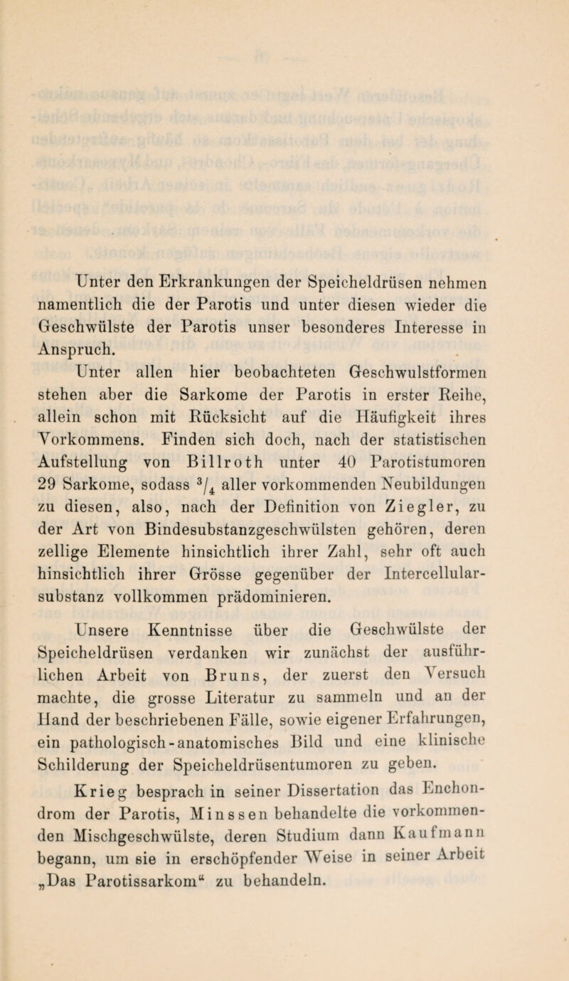 Unter den Erkrankungen der Speicheldrüsen nehmen namentlich die der Parotis und unter diesen wieder die Geschwülste der Parotis unser besonderes Interesse in Anspruch. Unter allen hier beobachteten Geschwulstformen stehen aber die Sarkome der Parotis in erster Reihe, allein schon mit Rücksicht auf die Häufigkeit ihres Vorkommens. Finden sich doch, nach der statistischen Aufstellung von Billroth unter 40 Parotistumoren 29 Sarkome, sodass 3/4 aller vorkommenden Neubildungen zu diesen, also, nach der Definition von Ziegler, zu der Art von Bindesubstanzgesclrwülsten gehören, deren zeitige Elemente hinsichtlich ihrer Zahl, sehr oft auch hinsichtlich ihrer Grösse gegenüber der Intercellular¬ substanz vollkommen prädominieren. Unsere Kenntnisse über die Geschwülste der Speicheldrüsen verdanken wir zunächst der ausführ¬ lichen Arbeit von Bruns, der zuerst den Versuch machte, die grosse Literatur zu sammeln und an der Hand der beschriebenen Fälle, sowie eigener Erfahrungen, ein pathologisch-anatomisches Bild und eine klinische Schilderung der Speicheldrüsentumoren zu geben. Krieg besprach in seiner Dissertation das Enchon- drom der Parotis, Minssen behandelte die vorkommen¬ den Mischgeschwülste, deren Studium dann Kaufmann begann, um sie in erschöpfender AVeise in seiner Arbeit „Das Parotissarkom“ zu behandeln.