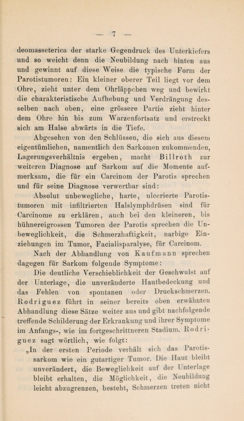 deoniasseterica der starke Gegendruck des Unterkiefers und so weicht denn die Neubildung nach hinten aus und gewinnt auf diese Weise die typische Form der Parotistumoren: Ein kleiner oberer Teil liegt vor dem Ohre, zieht unter dem Ohrläppchen weg und bewirkt die charakteristische Aufhebung und Verdrängung des¬ selben nach oben, eine grössere Partie zieht hinter dem Ohre hin bis zum Warzenfortsatz und erstreckt sich am Halse abwärts in die Tiefe. Abgesehen von den Schlüssen, die sich aus diesem eigentümlichen, namentlich den Sarkomen zukommenden, Lagerungsverhältnis ergeben, macht Billroth zur weiteren Diagnose auf Sarkom auf die Momente auf¬ merksam, die für ein Carcinom der Parotis sprechen und für seine Diagnose verwertbar sind: Absolut unbewegliche, harte, ulcerierte Parotis¬ tumoren mit infiltrierten Halslymphdriisen sind für Carcinome zu erklären, auch bei den kleineren, bis hühnereigrossen Tumoren der Parotis sprechen die l n- beweglichkeit, die Schmerzhaftigkeit, narbige Ein¬ ziehungen im Tumor, Facialisparalyse, für Carcinom. Nach der Abhandlung von Kaufmann sprechen dagegen für Sarkom folgende Symptome: Die deutliche Verschieblichkeit der Geschwulst auf der Unterlage, die unveränderte llautbedeckung und das Fehlen von spontanen oder Druckschmerzen. Rodriguez führt in seiner bereits oben erwähnten Abhandlung diese Sätze weiter aus und gibt nachfolgende treffende Schilderung der Erkrankung und ihrer Symptome im Anfangs-, wie im fortgeschrittneren Stadium. Rodri¬ guez sagt wörtlich, wie folgt: „In der ersten Periode verhält sich das Farotis- sarkom wie ein gutartiger Tumor. Die Haut bleibt unverändert, die Beweglichkeit auf der l nterlage bleibt erhalten, die Möglichkeit, die Neubildung leicht abzugrenzen, besteht, Schmerzen treten nicht