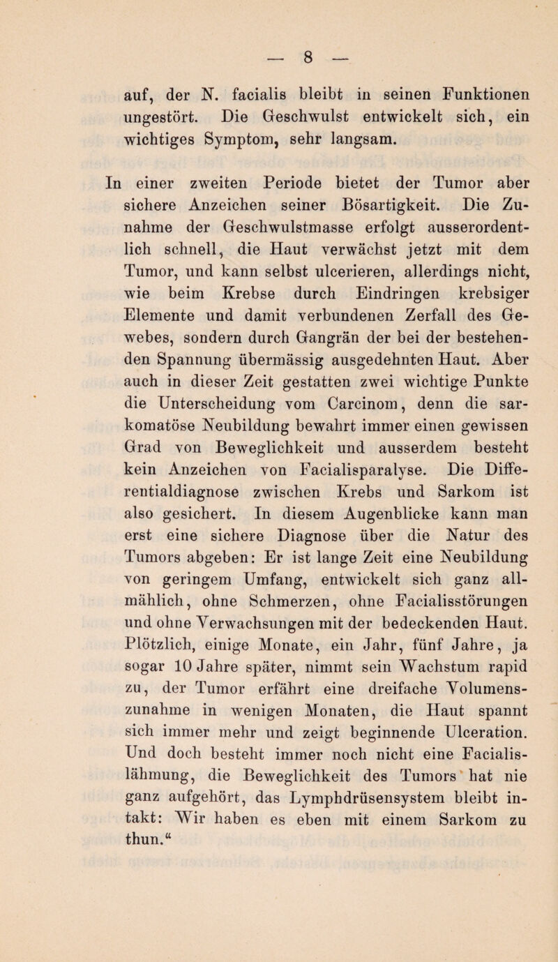 auf, der N. facialis bleibt in seinen Funktionen ungestört. Die Geschwulst entwickelt sich, ein wichtiges Symptom, sehr langsam. In einer zweiten Periode bietet der Tumor aber sichere Anzeichen seiner Bösartigkeit. Die Zu¬ nahme der Geschwulstmasse erfolgt ausserordent¬ lich schnell, die Haut verwächst jetzt mit dem Tumor, und kann selbst ulcerieren, allerdings nicht, wie beim Krebse durch Eindringen krebsiger Elemente und damit verbundenen Zerfall des Ge¬ webes, sondern durch Gangrän der bei der bestehen¬ den Spannung übermässig ausgedehnten Haut. Aber auch in dieser Zeit gestatten zwei wichtige Punkte die Unterscheidung vom Carcinom, denn die sar- komatöse Neubildung bewahrt immer einen gewissen Grad von Beweglichkeit und ausserdem besteht kein Anzeichen von Facialisparalyse. Die Diffe¬ rentialdiagnose zwischen Krebs und Sarkom ist also gesichert. In diesem Augenblicke kann man erst eine sichere Diagnose über die Natur des Tumors abgeben: Er ist lange Zeit eine Neubildung von geringem Umfang, entwickelt sich ganz all¬ mählich, ohne Schmerzen, ohne Facialisstörungen und ohne Verwachsungen mit der bedeckenden Haut. Plötzlich, einige Monate, ein Jahr, fünf Jahre, ja sogar 10 Jahre später, nimmt sein Wachstum rapid zu, der Tumor erfährt eine dreifache Volumens¬ zunahme in wenigen Monaten, die Haut spannt sich immer mehr und zeigt beginnende Ulceration. Und doch besteht immer noch nicht eine Facialis- lähmung, die Beweglichkeit des Tumors hat nie ganz aufgehört, das Lymphdrüsensystem bleibt in¬ takt: Wir haben es eben mit einem Sarkom zu thun.“