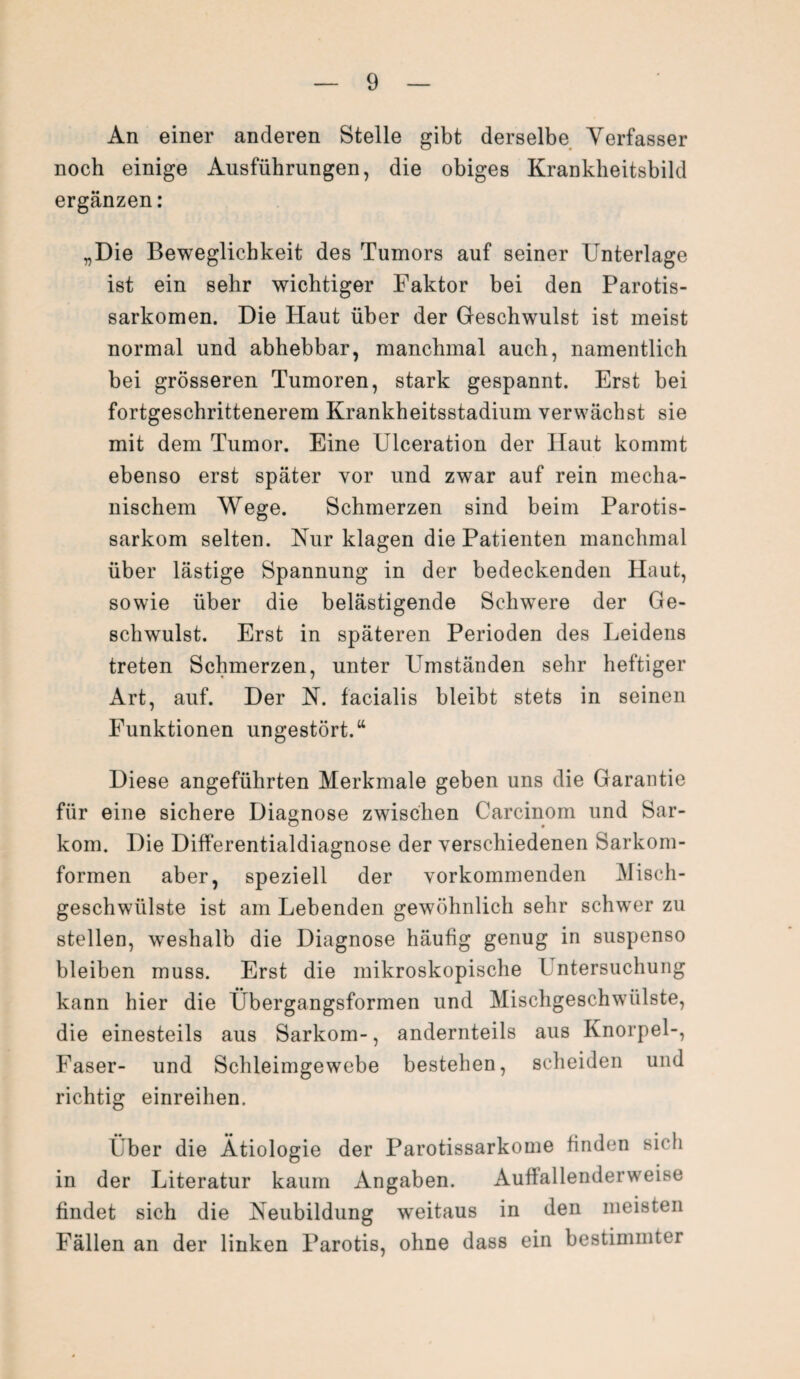 An einer anderen Stelle gibt derselbe Verfasser noch einige Ausführungen, die obiges Krankheitsbild ergänzen: „Die Beweglichkeit des Tumors auf seiner Unterlage ist ein sehr wichtiger Faktor bei den Parotis- sarkomen. Die Haut über der Geschwulst ist meist normal und abhebbar, manchmal auch, namentlich bei grösseren Tumoren, stark gespannt. Erst bei fortgeschrittenerem Krankheitsstadium verwächst sie mit dem Tumor. Eine Ulceration der Haut kommt ebenso erst später vor und zwar auf rein mecha¬ nischem Wege. Schmerzen sind beim Parotis- sarkom selten. Nur klagen die Patienten manchmal über lästige Spannung in der bedeckenden Haut, sowie über die belästigende Schwere der Ge¬ schwulst. Erst in späteren Perioden des Leidens treten Schmerzen, unter Umständen sehr heftiger Art, auf. Der N. facialis bleibt stets in seinen Funktionen ungestört.“ Diese angeführten Merkmale geben uns die Garantie für eine sichere Diagnose zwischen Carcinom und Sar¬ kom. Die Differentialdiagnose der verschiedenen Sarkom¬ formen aber, speziell der vorkommenden Misch¬ geschwülste ist am Lebenden gewöhnlich sehr schwer zu stellen, weshalb die Diagnose häufig genug in suspenso bleiben muss. Erst die mikroskopische l ntersuchung kann hier die Übergangsformen und Mischgeschwülste, die einesteils aus Sarkom-, andernteils aus Knorpel-, Faser- und Schleimgewebe bestehen, scheiden und richtig einreihen. Über die Ätiologie der Parotissarkome finden sich in der Literatur kaum Angaben. Auffallenderweise findet sich die Neubildung weitaus in den meisten Fällen an der linken Parotis, ohne dass ein bestimmter