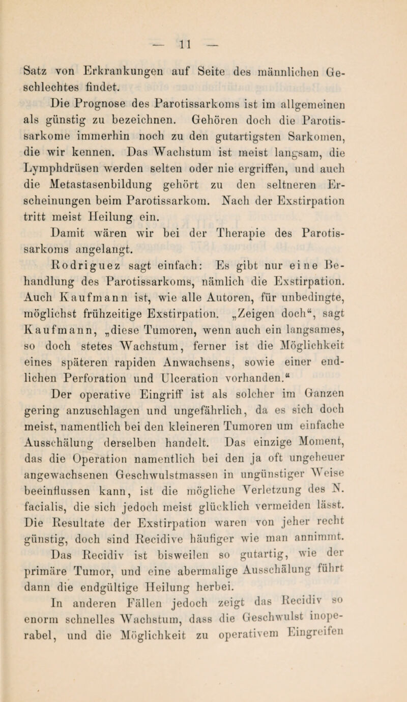 Satz von Erkrankungen auf Seite des männlichen Ge¬ schlechtes findet. Die Prognose des Parotissarkoms ist im allgemeinen als günstig zu bezeichnen. Gehören doch die Parotis- sarkome immerhin noch zu den gutartigsten Sarkomen, die wir kennen. Das Wachstum ist meist langsam, die Lymphdrüsen werden selten oder nie ergriffen, und auch die Metastasenbildung gehört zu den seltneren Er¬ scheinungen beim Parotissarkom. Nach der Exstirpation tritt meist Heilung ein. Damit wären wir bei der Therapie des Parotis¬ sarkoms angelangt. Rodriguez sagt einfach: Es gibt nur eine Be¬ handlung des Parotissarkoms, nämlich die Exstirpation. Auch Kaufmann ist, wie alle Autoren, für unbedingte, möglichst frühzeitige Exstirpation. „Zeigen doch“, sagt Kaufmann, „diese Tumoren, wenn auch ein langsames, so doch stetes Wachstum, ferner ist die Möglichkeit eines späteren rapiden Anwachsens, sowie einer end¬ lichen Perforation und Ulceration vorhanden.“ Der operative Eingriff ist als solcher im Ganzen gering anzuschlagen und ungefährlich, da es sich doch meist, namentlich bei den kleineren Tumoren um einfache Ausschälung derselben handelt. Das einzige Moment, das die Operation namentlich bei den ja oft ungeheuer angewachsenen Geschwulstmassen in ungünstiger V eise beeinflussen kann, ist die mögliche Verletzung des V facialis, die sich jedoch meist glücklich vermeiden lässt. Die Resultate der Exstirpation waren von jeher recht günstig, doch sind Recidive häufiger wie man annimmt. Das Recidiv ist bisweilen so gutartig, wie der primäre Tumor, und eine abermalige Ausschälung führt dann die endgültige Heilung herbei. In anderen Fällen jedoch zeigt das Recidiv so enorm schnelles Wachstum, dass die Geschwulst inope¬ rabel, und die Möglichkeit zu operativem Eingreifen