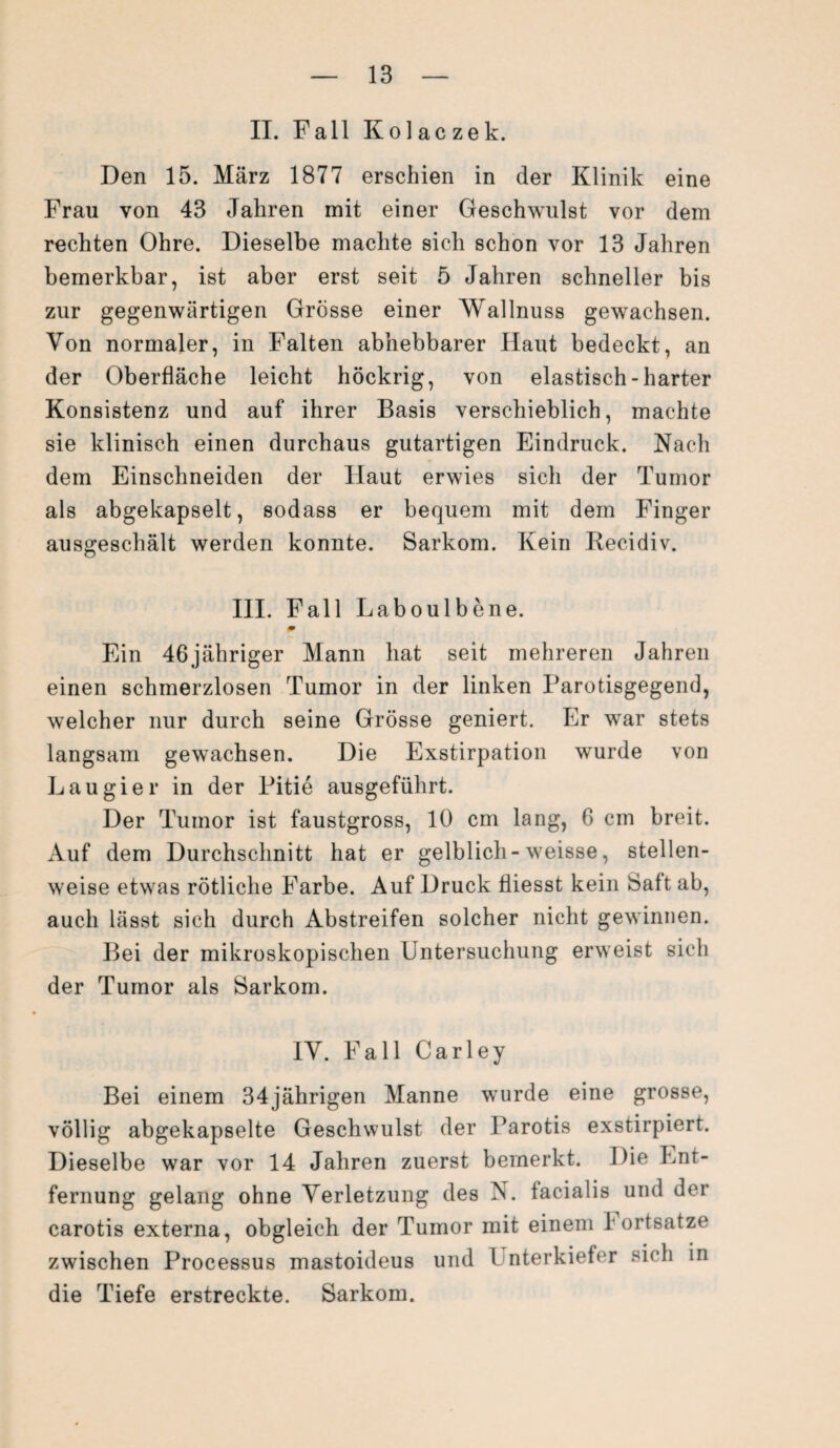 II. Fall Kolac zek. Den 15. März 1877 erschien in der Klinik eine Frau von 43 Jahren mit einer Geschwulst vor dem rechten Ohre. Dieselbe machte sich schon vor 13 Jahren bemerkbar, ist aber erst seit 5 Jahren schneller bis zur gegenwärtigen Grösse einer Wallnuss gewachsen. Von normaler, in Falten abhebbarer Haut bedeckt, an der Oberfläche leicht höckrig, von elastisch-harter Konsistenz und auf ihrer Basis verschieblich, machte sie klinisch einen durchaus gutartigen Eindruck. Nach dem Einschneiden der Haut erwies sich der Tumor als abgekapselt, sodass er bequem mit dem Finger ausgeschält werden konnte. Sarkom. Kein Recidiv. III. Fall Laboulbene. m Ein 46jähriger Mann hat seit mehreren Jahren einen schmerzlosen Tumor in der linken Parotisgegend, welcher nur durch seine Grösse geniert. Er war stets langsam gewachsen. Die Exstirpation wurde von Lau gier in der Pitie ausgeführt. Der Tumor ist faustgross, 10 cm lang, 6 cm breit. Auf dem Durchschnitt hat er gelblich- weisse, stellen¬ weise etwas rötliche Farbe. Auf Druck fliesst kein Saft ab, auch lässt sich durch Abstreifen solcher nicht gewinnen. Bei der mikroskopischen Untersuchung erweist sich der Tumor als Sarkom. IV. Fall Carley Bei einem 34jährigen Manne wurde eine grosse, völlig abgekapselte Geschwulst der Parotis exstirpiert. Dieselbe war vor 14 Jahren zuerst bemerkt. Die Ent¬ fernung gelang ohne Verletzung des N. facialis und der carotis externa, obgleich der Tumor mit einem I ortsatze zwischen Processus mastoideus und Unterkiefer sich in die Tiefe erstreckte. Sarkom.