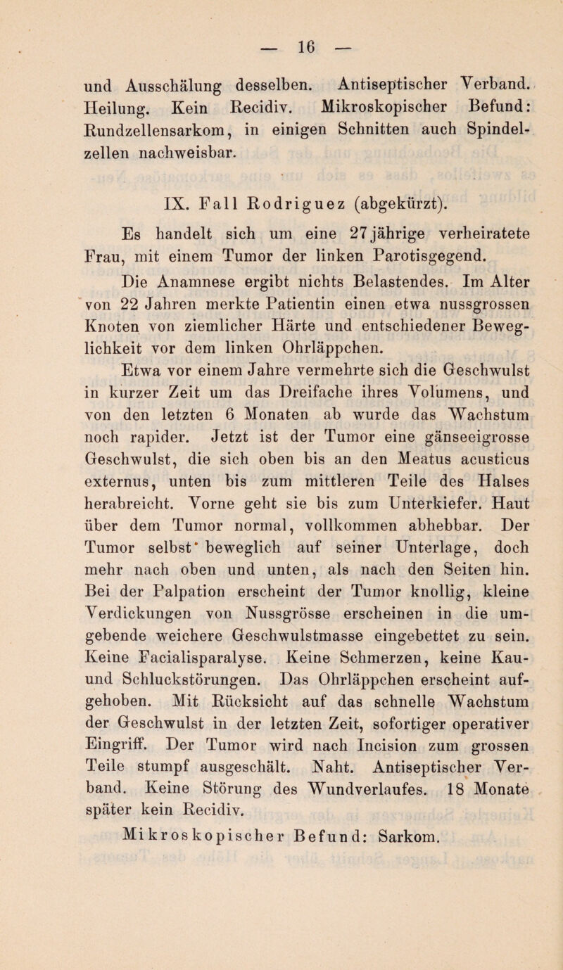 und Ausschälung desselben. Antiseptischer Verband. Heilung. Kein Recidiv. Mikroskopischer Befund: Rundzellensarkom, in einigen Schnitten auch Spindel¬ zellen nachweisbar. IX. Fall Rodriguez (abgekürzt). Es handelt sich um eine 27 jährige verheiratete Frau, mit einem Tumor der linken Parotisgegend. Die Anamnese ergibt nichts Belastendes. Im Alter von 22 Jahren merkte Patientin einen etwa nussgrossen Knoten von ziemlicher Härte und entschiedener Beweg¬ lichkeit vor dem linken Ohrläppchen. Etwa vor einem Jahre vermehrte sich die Geschwulst in kurzer Zeit um das Dreifache ihres Volumens, und von den letzten 6 Monaten ab wurde das Wachstum noch rapider. Jetzt ist der Tumor eine gänseeigrosse Geschwulst, die sich oben bis an den Meatus acusticus externus, unten bis zum mittleren Teile des Halses herabreicht. Vorne geht sie bis zum Unterkiefer. Haut über dem Tumor normal, vollkommen abhebbar. Der Tumor selbst* beweglich auf seiner Unterlage, doch mehr nach oben und unten, als nach den Seiten hin. Bei der Falpation erscheint der Tumor knollig, kleine Verdickungen von Nussgrösse erscheinen in die um¬ gebende weichere Geschwulstmasse eingebettet zu sein. Keine Facialisparalyse. Keine Schmerzen, keine Kau- und Schluckstörungen. Das Ohrläppchen erscheint auf¬ gehoben. Mit Rücksicht auf das schnelle Wachstum der Geschwulst in der letzten Zeit, sofortiger operativer Eingriff. Der Tumor wird nach Incision zum grossen Teile stumpf ausgeschält. Naht. Antiseptischer Ver¬ band. Keine Störung des Wundverlaufes. 18 Monate später kein Recidiv. Mikroskopischer Befund: Sarkom.