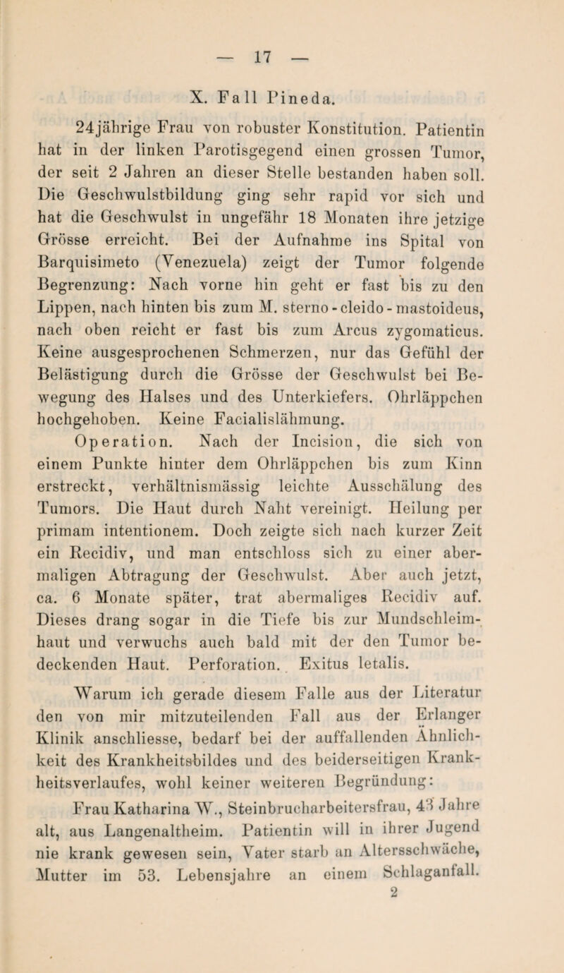 X. Fall Fineda. 24jährige Frau von robuster Konstitution. Patientin hat in der linken Parotisgegend einen grossen Tumor, der seit 2 Jahren an dieser Stelle bestanden haben soll. Die Geschwulstbildung ging sehr rapid vor sich und hat die Geschwulst in ungefähr 18 Monaten ihre jetzige Grösse erreicht. Bei der Aufnahme ins Spital von Barquisimeto (Venezuela) zeigt der Tumor folgende Begrenzung: Nach vorne hin geht er fast bis zu den Lippen, nach hinten bis zum M. sterno - cleido - mastoideus, nach oben reicht er fast bis zum Arcus zygomaticus. Keine ausgesprochenen Schmerzen, nur das Gefühl der Belästigung durch die Grösse der Geschwulst bei Be¬ wegung des Halses und des Unterkiefers. Ohrläppchen hochgehoben. Keine Facialislähmung. Operation. Nach der Incision, die sich von einem Punkte hinter dem Ohrläppchen bis zum Kinn erstreckt, verhältnismässig leichte Ausschälung des Tumors. Die Haut durch Naht vereinigt. Heilung per primam intentionem. Doch zeigte sich nach kurzer Zeit ein Recidiv, und man entschloss sich zu einer aber¬ maligen Abtragung der Geschwulst. Aber auch jetzt, ca. 6 Monate später, trat abermaliges Recidiv auf. Dieses drang sogar in die Tiefe bis zur Mundschleim¬ haut und verwuchs auch bald mit der den Tumor be¬ deckenden Haut. Perforation. Exitus letalis. Warum ich gerade diesem Falle aus der Literatur den von mir mitzuteilenden Fall aus der Erlanger •• Klinik anschliesse, bedarf bei der auffallenden Ähnlich¬ keit des Krankheitsbildes und des beiderseitigen Krank¬ heitsverlaufes, wohl keiner weiteren Begründung: Frau Katharina W., Steinbrucharbeitersfrau, 43 Jahre alt, aus Langenaltheim. Patientin will in ihrer Jugend nie krank gewesen sein, Vater starb an Altersschwäche, Mutter im 53. Lebensjahre an einem Schlaganlall. 2