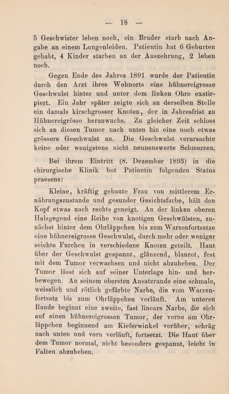 5 Geschwister leben noch, ein Bruder starb nach An¬ gabe an einem Lungenleiden. Patientin hat 6 Geburten gehabt, 4 Kinder starben an der Auszehrung, 2 leben noch. Gegen Ende des Jahres 1891 wurde der Patientin durch den Arzt ihres Wohnorts eine hühnereigrosse Geschwulst hinter und unter dem linken Ohre exstir- piert. Ein Jahr später zeigte sich an derselben Stelle ein damals kirschgrosser Knoten, der in Jahresfrist zu Hühnereigrösse heranwuchs. Zu gleicher Zeit schloss sich an diesen Tumor nach unten hin eine noch etwas grössere Geschwulst an. Die Geschwulst verursachte keine oder wenigstens nicht nennenswerte Schmerzen. Bei ihrem Eintritt (8. Dezember 1893) in die chirurgische Klinik bot Patientin folgenden Status praesens: Kleine, kräftig gebaute Frau von mittlerem Er¬ nährungszustände und gesunder Gesichtsfarbe, hält den Kopf etwas nach rechts geneigt. An der linken oberen Halsgegend eine Reihe von knotigen Geschwülsten, zu¬ nächst hinter dem Ohrläppchen bis zum Warzenfortsatze eine hühnereigrosse Geschwulst, durch mehr oder weniger seichte Furchen in verschiedene Knoten geteilt. Haut über der Geschwulst gespannt, glänzend, blaurot, fest mit dem Tumor verwachsen und nicht abzuheben. Der Tumor lässt sich auf seiner Unterlage hin- und her¬ bewegen. An seinem obersten Ansatzrande eine schmale, weisslich und rötlich gefärbte Karbe, die vom Warzen¬ fortsatz bis zum Ohrläppchen verläuft. Am unteren Rande beginnt eine zweite, fast lineare Karbe, die sich auf einen hühnereigrossen Tumor, der vorne am Ohr¬ läppchen beginnend am Kieferwinkel vorüber, schräg nach unten und vorn verläuft, fortsetzt. Die Haut über dem Tumor normal, nicht besonders gespannt, leicht in Falten abzuheben.