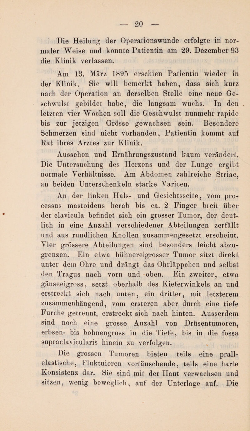Die Heilung der Operationswunde erfolgte in nor¬ maler Weise und konnte Patientin am 29. Dezember 93 die Klinik verlassen. Am 13. März 1895 erschien Patientin wieder in der Klinik. Sie will bemerkt haben, dass sich kurz nach der Operation an derselben Stelle eine neue Ge¬ schwulst gebildet habe, die langsam wuchs. In den letzten vier Wochen soll die Geschwulst nunmehr rapide bis zur jetzigen Grösse gewachsen sein. Besondere Schmerzen sind nicht vorhanden, Patientin kommt auf Rat ihres Arztes zur Klinik. Aussehen und Ernährungszustand kaum verändert. Die Untersuchung des Herzens und der Lunge ergibt normale Verhältnisse. Am Abdomen zahlreiche Striae, an beiden Unterschenkeln starke Varicen. An der linken Hals- und Gesichtsseite, vom pro- cessus mastoideus herab bis ca. 2 Finger breit über der clavicula befindet sich ein grosser Tumor, der deut¬ lich in eine Anzahl verschiedener Abteilungen zerfällt und aus rundlichen Knollen zusammengesetzt erscheint. Vier grössere Abteilungen sind besonders leicht abzu¬ grenzen. Ein etwa hühnereigrosser Tumor sitzt direkt unter dem Ohre und drängt das Ohrläppchen und selbst den Tragus nach vorn und *oben. Ein zweiter, etwa gänseeigross, setzt oberhalb des Kieferwinkels an und erstreckt sich nach unten, ein dritter, mit letzterem zusammenhängend, vom ersteren aber durch eine tiefe Furche getrennt, erstreckt sich nach hinten. Ausserdem sind noch eine grosse Anzahl von Drüsentumoren, erbsen- bis bohnengross in die Tiefe, bis in die fossa supraclavicularis hinein zu verfolgen. Die grossen Tumoren bieten teils eine prall¬ elastische, Fluktuieren vortäuschende, teils eine harte Konsistenz dar. Sie sind mit der Haut verwachsen und sitzen, wenig beweglich, auf der Unterlage auf. Die