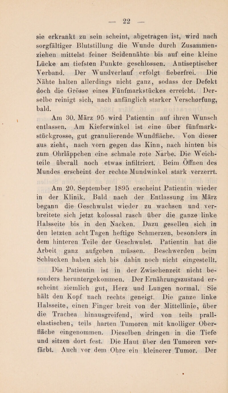 _ 99 _ sie erkrankt zu sein scheint, abgetragen ist, wird nach sorgfältiger Blutstillung die Wunde durch Zusammen¬ ziehen mittelst feiner Seidennähte bis auf eine kleine Lücke am tiefsten Punkte geschlossen. Antiseptischer Verband. Der Wundverlauf erfolgt fieberfrei. Die Nähte halten allerdings nicht ganz, sodass der Defekt doch die Grösse eines Fünfmarkstückes erreicht. Der¬ selbe reinigt sich, nach anfänglich starker Verschorfung, bald. Am 30. März 95 wird Patientin auf ihren Wunsch entlassen. Am Kieferwinkel ist eine über fünfmark¬ stückgrosse, gut granulierende Wundfläche. Von dieser aus zieht, nach vorn gegen das Kinn, nach hinten bis zum Ohrläppchen eine schmale rote Narbe. Die Weich¬ teile überall noch etwas infiltriert. Beim Öffnen des Mundes erscheint der rechte Mundwinkel stark verzerrt. Am 20. September 1895 erscheint Patientin wieder in der Klinik. Bald nach der Entlassung im März begann die Geschwulst wieder zu wachsen und ver¬ breitete sich jetzt kolossal rasch über die ganze linke Halsseite bis in den Nacken. Dazu gesellen sich in den letzten acht Tagen heftige Schmerzen, besonders in dem hinteren Teile der Geschwulst. Patientin hat die Arbeit ganz aufgeben müssen. Beschwerden beim Schlucken haben sich bis dahin noch nicht eingestellt. Die Patientin ist in der Zwischenzeit nicht be¬ sonders heruntergekommen. Der Ernährungszustand er¬ scheint ziemlich gut, Herz und Lungen normal. Sie hält den Kopf nach rechts geneigt. Die ganze linke Halsseite, einen Finger breit von der Mittellinie, über die Trachea hinausgreifend, wird von teils prall¬ elastischen, teils harten Tumoren mit knolliger Ober¬ fläche eingenommen. Dieselben dringen in die Tiefe und sitzen dort fest. Die Haut über den Tumoren ver¬ färbt. Auch vor dem Ohre ein kleinerer Tumor, Der %