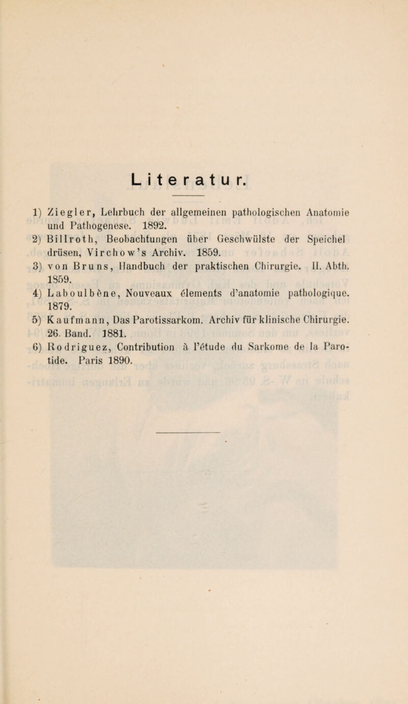 Literatur. 1) Ziegler, Lehrbuch der allgemeinen pathologischen Anatomie und Pathogenese. 1892. 2) Billroth, Beobachtungen über Geschwülste der Speichel drüsen, Virchow’s Archiv. 1859. 3) von Bruns, Handbuch der praktischen Chirurgie. II. Abth. 1859. 4) Laboulbhne, Nouveaux Elements d’anatomie pathologique. 1879. 5) Kaufmann, DasParotissarkom. Archiv für klinische Chirurgie. 26. Band. 1881. G) Rodriguez, Contribution ä l’ötude du Sarkome de la Paro- tide. Paris 1890.