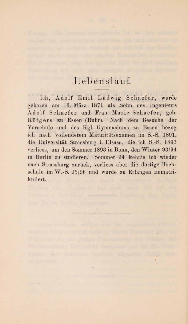 Lebenslauf. Ich, Adolf Emil Ludwig Schaefer, wurde geboren am 16. März 1871 als Sohn des Ingenieurs Adolf Schaefer und Frau Marie Schaefer, geb. Rötgers zu Essen (Ruhr). Nach dem Besuche der Vorschule und des Kgl. Gymnasiums zu Essen bezog ich nach vollendetem Maturitätsexamen im S.-S. 1891, die Universität Strassburg i. Eisass, die ich S.-S. 1893 verliess, um den Sommer 1893 in Bonn, den Winter 93/94 in Berlin zu studieren. Sommer 94 kehr.te ich wieder nach Strassburg zurück, verliess aber die dortige Hoch¬ schule im W.-S. 95/96 und wurde zu Erlangen immatri¬ kuliert. %