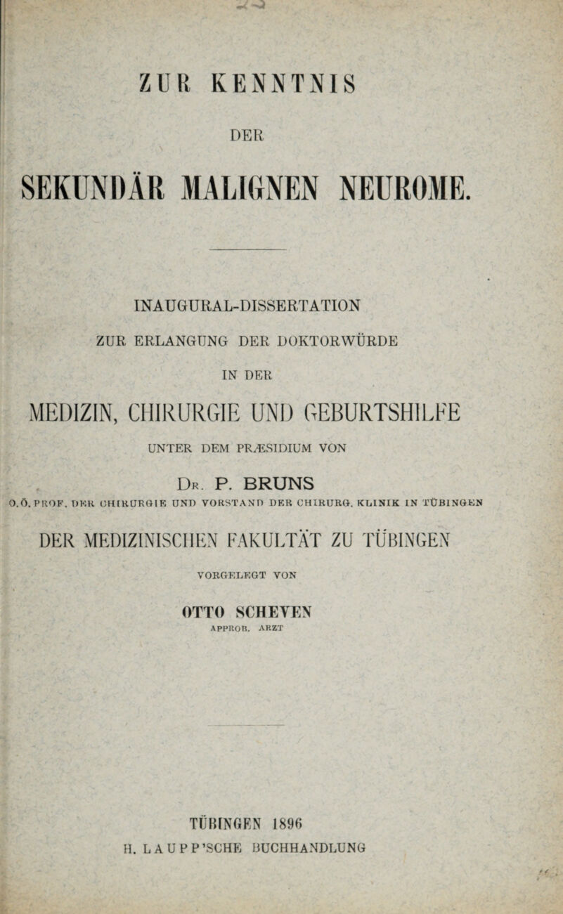 DER SEKUNDÄR MALIGNEN NEUROME. INAUGrU RA L-DISSERT ATION ZUR ERLANGUNG DER DOKTORWÜRDE IN DER MEDIZIN, CHIRURGIE UND GEBURTSHILFE UNTER DEM PRÄSIDIUM VON Dr. P. BRUNS O.Ö. PROF. OKK CHIRURGIE UNT) VORSTAND DER CHIRURG. KLINIK IN TÜBINGEN DER MEDIZINISCHEN FAKULTÄT ZU TÜBINGEN VORGELEGT VON OTTO SCHEVEN APPROn. ARZT TÜBINGEN 1896 H. LAUPP’SGHE BUCHHANDLUNG