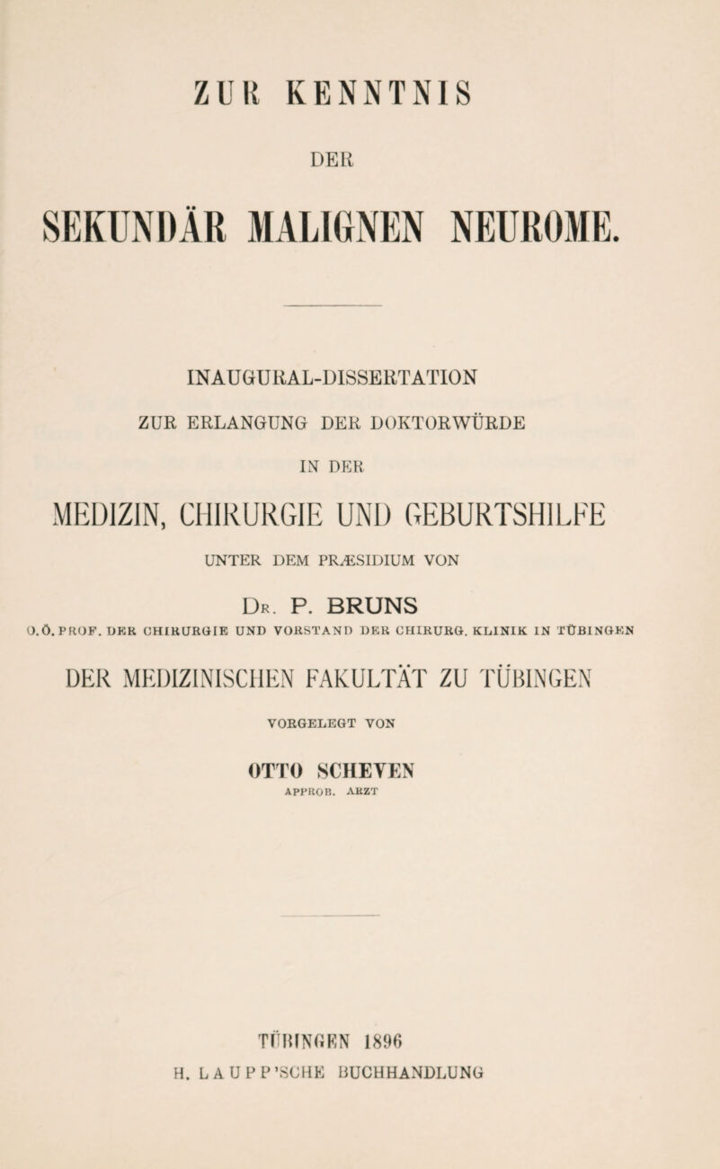DER MALIGNEN INAU GrU RAL-DISSERT ATION ZUR ERLANGUNG DER DOKTORWÜRDE IN DER MEDIZIN, CHIRURGIE UND GEBURTSHILFE UNTER DEM PRÄSIDIUM VON Dr. P. BRUNS O.Ö. PROF. DER CHIRURGIE UND VORSTAND DER CHIRURG. KLINIK IN TÜBINGEN DER MEDIZINISCHEN FAKULTÄT ZU TÜBINGEN VORGELEGT VON OTTO SCHEYEN APPROB. ARZT TÜBINGEN 1896 H. LAUPP’SCHE BUCHHANDLUNG