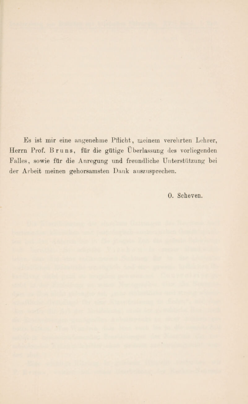 Es ist mir eine angenehme Pflicht, meinem verehrten Lehrer, Herrn Prof. Bruns, für die gütige Überlassung des vorliegenden Falles, sowie für die Anregung und freundliche Unterstützung bei der Arbeit meinen gehorsamsten Dank auszusprechen. 0. Scheven.