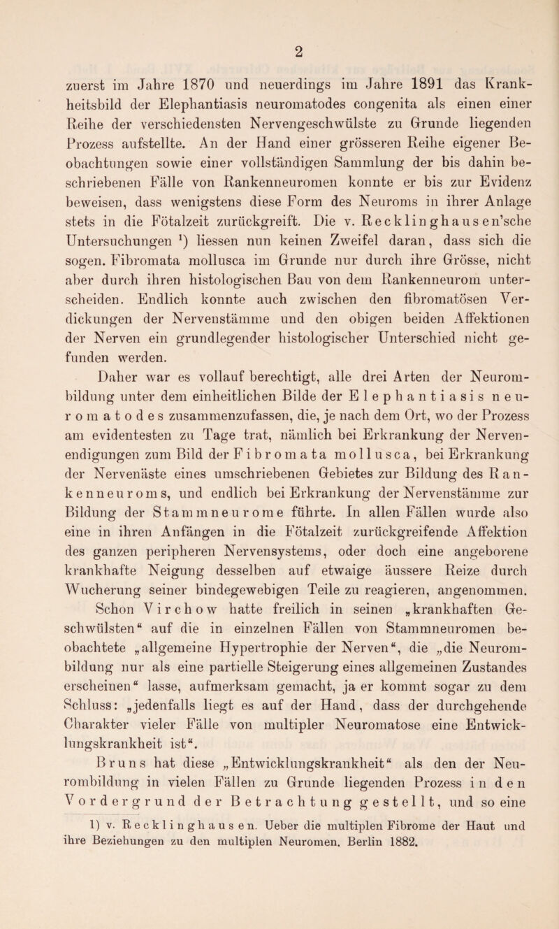 zuerst im Jahre 1870 und neuerdings im Jahre 1891 das Krank¬ heitsbild der Elephantiasis neuromatodes congenita als einen einer Reihe der verschiedensten Nervengeschwülste zu Grunde liegenden Prozess aufstellte. An der Hand einer grösseren Reihe eigener Be¬ obachtungen sowie einer vollständigen Sammlung der bis dahin be¬ schriebenen Fälle von Rankenneuromen konnte er bis zur Evidenz beweisen, dass wenigstens diese Form des Neuroms in ihrer Anlage stets in die Fötalzeit zurückgreift. Die v. Recklin ghaus en’sche Untersuchungen *) Hessen nun keinen Zweifel daran, dass sich die sogen. Fibromata mollusca im Grunde nur durch ihre Grösse, nicht aber durch ihren histologischen Bau von dem Rankenneurom unter¬ scheiden. Endlich konnte auch zwischen den fibromatÖsen Ver¬ dickungen der Nervenstämme und den obigen beiden Affektionen der Nerven ein grundlegender histologischer Unterschied nicht ge¬ funden werden. Daher war es vollauf berechtigt, alle drei Arten der Neurom¬ bildung unter dem einheitlichen Bilde der Elephantiasis neu¬ romatodes zusammenzufassen, die, je nach dem Ort, wo der Prozess am evidentesten zu Tage trat, nämlich bei Erkrankung der Nerven¬ endigungen zum Bild der Fibromata mollusca, bei Erkrankung der Nervenäste eines umschriebenen Gebietes zur Bildung des Ran¬ kenneuroms, und endlich bei Erkrankung der Nervenstämme zur Bildung der Stammneurome führte. In allen Fällen wurde also eine in ihren Anfängen in die Fötalzeit zurückgreifende Affektion des ganzen peripheren Nervensystems, oder doch eine angeborene krankhafte Neigung desselben auf etwaige äussere Reize durch Wucherung seiner bindegewebigen Teile zu reagieren, angenommen. Schon Virchow hatte freilich in seinen „krankhaften Ge¬ schwülsten“ auf die in einzelnen Fällen von Stammneuromen be¬ obachtete „allgemeine Hypertrophie der Nerven“, die „die Neurom¬ bildung nur als eine partielle Steigerung eines allgemeinen Zustandes erscheinen“ lasse, aufmerksam gemacht, ja er kommt sogar zu dem Schluss: „jedenfalls liegt es auf der Hand, dass der durchgehende Charakter vieler Fälle von multipler Neuromatose eine Entwick¬ lungskrankheit ist“. Bruns hat diese „Entwicklungskrankheit“ als den der Neu¬ rombildung in vielen Fällen zu Grunde liegenden Prozess in de n Vordergrund der Betrachtung gestellt, und so eine 1) v. Recklinghausen. Ueber die multiplen Fibrome der Haut und ihre Beziehungen zu den multiplen Neuromen. Berlin 1882.