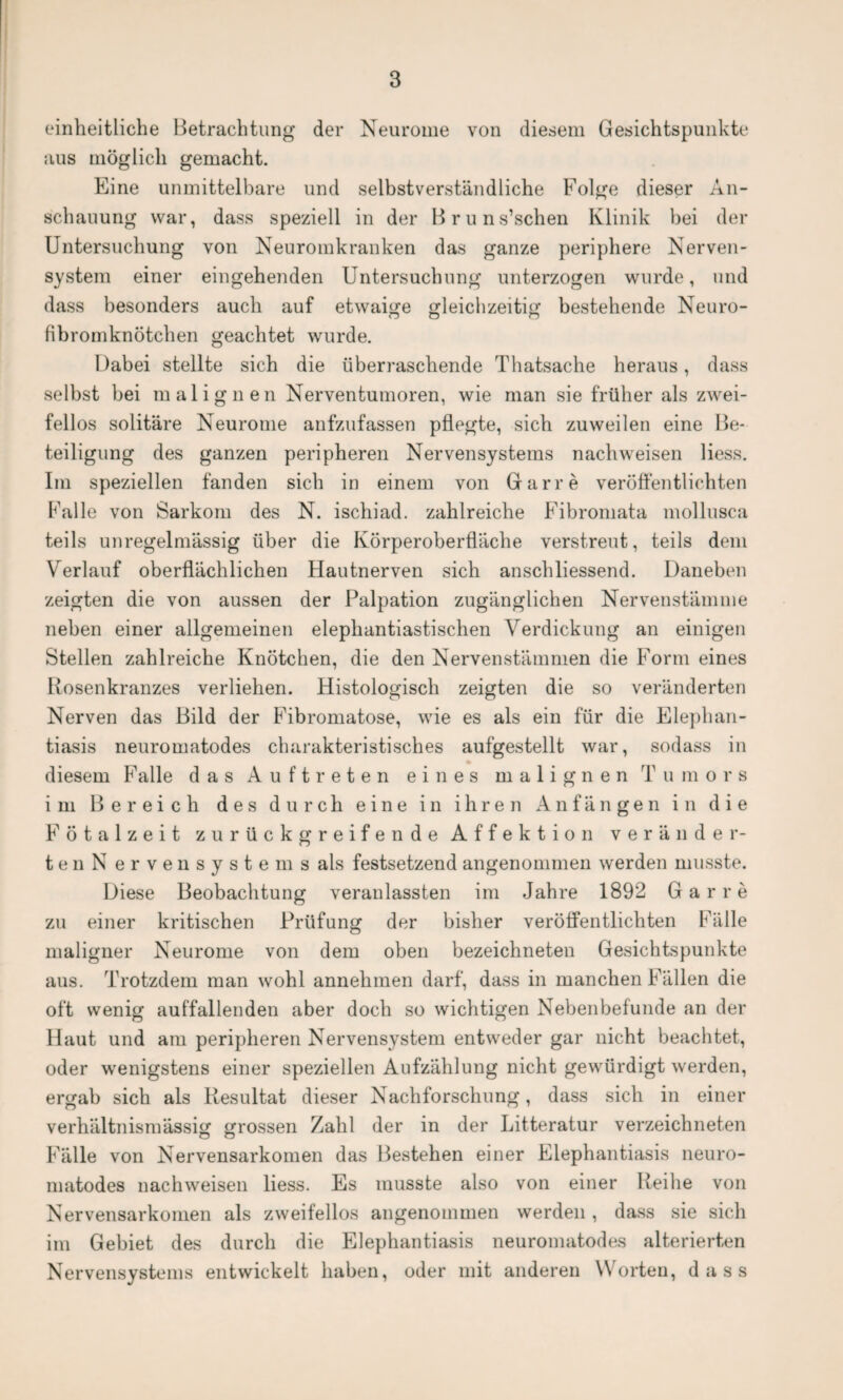 einheitliche Betrachtung der Neurome von diesem Gesichtspunkte aus möglich gemacht. Eine unmittelbare und selbstverständliche Folge dieser An¬ schauung war, dass speziell in der Bruns’schen Klinik hei der Untersuchung von Neuromkranken das ganze periphere Nerven¬ system einer eingehenden Untersuchung unterzogen wurde, und dass besonders auch auf etwaige gleichzeitig bestehende Neuro¬ fibromknötchen geachtet wurde. Dabei stellte sich die überraschende Thatsache heraus, dass selbst bei malignen Nerventumoren, wie man sie früher als zwei¬ fellos solitäre Neurome anfzufassen pflegte, sich zuweilen eine Be¬ teiligung des ganzen peripheren Nervensystems nach weisen Hess. Im speziellen fanden sich in einem von Gar re veröffentlichten Falle von Sarkom des N. ischiad. zahlreiche Fibromata mollusca teils unregelmässig über die Körperoberfläche verstreut, teils dem Verlauf oberflächlichen Hautnerven sich anschliessend. Daneben zeigten die von aussen der Palpation zugänglichen Nervenstämme neben einer allgemeinen elephantiastischen Verdickung an einigen Stellen zahlreiche Knötchen, die den Nervenstämmen die Form eines Rosenkranzes verliehen. Histologisch zeigten die so veränderten Nerven das Bild der Fibromatose, wie es als ein für die Elephan¬ tiasis neuromatodes charakteristisches aufgestellt war, sodass in diesem Falle das Auftreten eines malignen Tumors im Bereich des durch eine in ihren Anfängen in die Fötalzeit zurückgreifende Affektion veränder¬ ten N ervensystems als festsetzend angenommen werden musste. Diese Beobachtung veranlassten im Jahre 1892 Gar re zu einer kritischen Prüfung der bisher veröffentlichten Fälle maligner Neurome von dem oben bezeichneten Gesichtspunkte aus. Trotzdem man wohl annehmen darf, dass in manchen Fällen die oft wenig auffallenden aber doch so wichtigen Nebenbefunde an der Haut und am peripheren Nervensystem entweder gar nicht beachtet, oder wenigstens einer speziellen Aufzählung nicht gewürdigt werden, ergab sich als Resultat dieser Nachforschung, dass sich in einer verhältnismässig grossen Zahl der in der Litteratur verzeichneten Fälle von Nervensarkomen das Bestehen einer Elephantiasis neuro¬ matodes nachweisen liess. Es musste also von einer Reihe von Nervensarkomen als zweifellos angenommen werden , dass sie sich im Gebiet des durch die Elephantiasis neuromatodes alterierten Nervensystems entwickelt haben, oder mit anderen Worten, dass