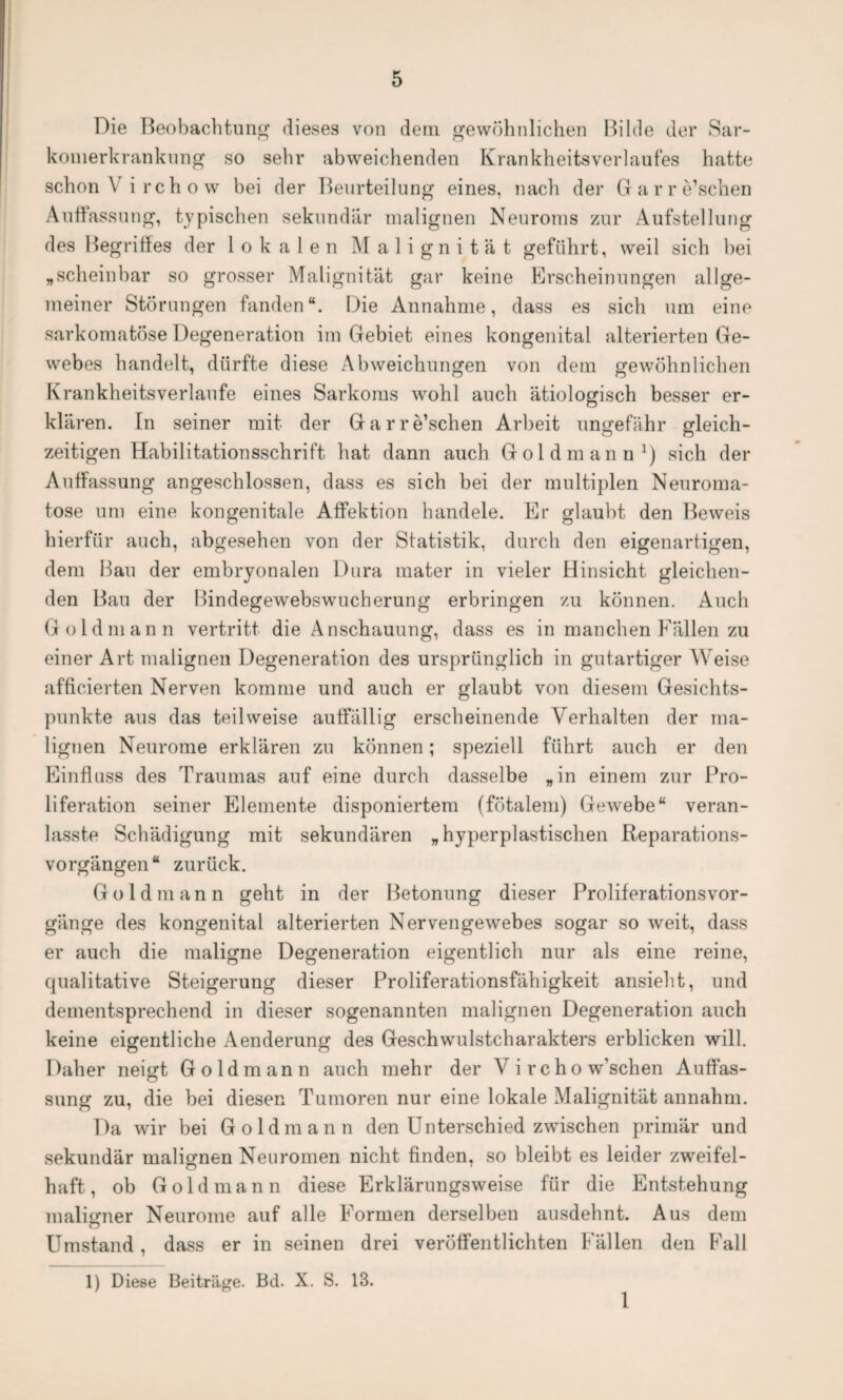 Die Beobachtung dieses von dem. gewöhnlichen Bilde der Sar- konierkrankung so sehr abweichenden Krankheitsverlaufes hatte schon \ irchow bei der Beurteilung eines, nach der Garre’schen Auffassung, typischen sekundär malignen Neuroms zur Aufstellung des Begriffes der lokalen Malignität geführt, weil sich bei „scheinbar so grosser Malignität gar keine Erscheinungen allge¬ meiner Störungen fanden“. Die Annahme, dass es sich um eine sarkomatöse Degeneration im Gebiet eines kongenital alterierten Ge¬ webes handelt, dürfte diese Abweichungen von dem gewöhnlichen Krankheitsverlaufe eines Sarkoms wohl auch ätiologisch besser er¬ klären. In seiner mit der Garre’schen Arbeit ungefähr gleich- zeitigen Habilitationsschrift hat dann auch Gold mann1) sich der Auffassung angeschlossen, dass es sich bei der multiplen Neuroma- tose uni eine kongenitale Affektion handele. Er glaubt den Beweis hierfür auch, abgesehen von der Statistik, durch den eigenartigen, dem Hau der embryonalen Dura mater in vieler Hinsicht gleichen¬ den Bau der Bindegewebswucherung erbringen zu können. Auch Goldman n vertritt die Anschauung, dass es in manchen Fällen zu einer Art malignen Degeneration des ursprünglich in gutartiger Weise afficierten Nerven komme und auch er glaubt von diesem Gesichts¬ punkte aus das teilweise auffällig erscheinende Verhalten der ma¬ lignen Neurome erklären zu können; speziell führt auch er den Einfluss des Traumas auf eine durch dasselbe „in einem zur Pro¬ liferation seiner Elemente disponiertem (fötalem) Gewebe“ veran- lasste Schädigung mit sekundären „hyperplastischen Reparations¬ vorgängen“ zurück. Goldmann geht in der Betonung dieser Proliferationsvor¬ gänge des kongenital alterierten Nervengewebes sogar so weit, dass er auch die maligne Degeneration eigentlich nur als eine reine, qualitative Steigerung dieser Proliferationsfähigkeit ansieht, und dementsprechend in dieser sogenannten malignen Degeneration auch keine eigentliche Aenderung des Geschwulstcharakters erblicken will. Daher neigt Goldmann auch mehr der V i rcho w’schen Auffas¬ sung zu, die bei diesen Tumoren nur eine lokale Malignität annahm. Da wir bei Goldmann den Unterschied zwischen primär und sekundär malignen Neuromen nicht finden, so bleibt es leider zweifei- haft, ob Gold mann diese Erklärungsweise für die Entstehung maligner Neurome auf alle Formen derselben ausdehnt. Aus dem o Umstand, dass er in seinen drei veröffentlichten Fällen den Fall 1) Diese Beiträge. Bd. X. S. 13. 1