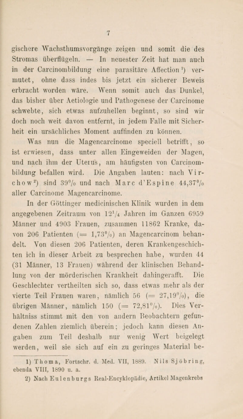 giscbere Wachsthumsvorgänge zeigen und somit die des Stromas überflügeln. — In neuester Zeit hat man auch in der Carcinombildung eine parasitäre Affection *) ver¬ mutet, ohne dass indes bis jetzt ein sicherer Beweis erbracht worden wäre. Wenn somit auch das Dunkel, das bisher über Aetiologie und Pathogenese der Carcinome schwebte, sicli etwas aufzuhellen beginnt, so sind wir doch noch weit davon entfernt, in jedem Falle mit Sicher¬ heit ein ursächliches Moment auffinden zu können. Was nun die Magencarcinome speciell betrifft, so ist erwiesen, dass unter allen Eingeweiden der Magen, und nach ihm der Uterus, am häufigsten von Carcinom¬ bildung befallen wird. Die Angaben lauten: nach Vir- chow2) sind 39% und nach Marc d’Espine 44,37% aller Carcinome Magencarcinome. In der Göttinger medicinischen Klinik wurden in dem angegebenen Zeitraum von 12*/4 Jahren im Ganzen 6959 Männer und 4903 Frauen, zusammen 11862 Kranke, da¬ von 206 Patienten (= 1,73%) an Magencarcinom behan¬ delt. Von diesen 206 Patienten, deren Krankengeschich¬ ten ich in dieser Arbeit zu besprechen habe, wurden 44 (31 Männer, 13 Frauen) während der klinischen Behand¬ lung von der mörderischen Krankheit dahingerafft. Die Geschlechter vertheilten sich so, dass etwas mehr als der vierte Teil Frauen waren, nämlich 56 (= 27,19%), die übrigen Männer, nämlich 150 (= 72,81%)- Dies Ver¬ hältnis stimmt mit den von andern Beobachtern gefun¬ denen Zahlen ziemlich überein; jedoch kann diesen An¬ gaben zum Teil deshalb nur wenig Wert beigelegt werden, weil sie sich auf ein zu geringes Material be- 1) Thoma, Fortschr. d. Med. VII, 1889. Nils Sj üb ring, ebenda VIII, 1890 u. a. 2) Nach Eulenburgs Real-Encyklopädie, Artikel Magenkrebs