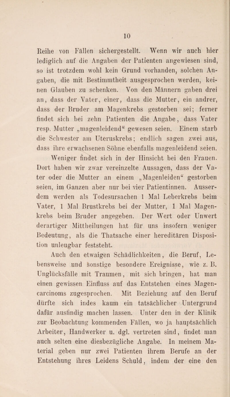 Reibe von Fällen sichergestellt. Wenn wir auch hier lediglich auf die Angaben der Patienten angewiesen sind, so ist trotzdem wohl kein Grund vorhanden, solchen An¬ gaben, die mit Bestimmtheit ausgesprochen werden, kei¬ nen Glauben zu schenken. Von den Männern gaben drei an, dass der Vater, einer, dass die Mutter, ein andrer, dass der Bruder am Magenkrebs gestorben sei; ferner findet sich bei zehn Patienten die Angabe, dass Vater resp. Mutter „magenleidend“ gewesen seien. Einem starb die Schwester am Uteruskrebs; endlich sagen zwei aus, dass ihre erwachsenen Söhne ebenfalls magenleidend seien. Weniger findet sich in der Hinsicht bei den Frauen. Dort haben wir zwar vereinzelte Aussagen, dass der Va¬ ter oder die Mutter an einem „Magenleiden“ gestorben seien, im Ganzen aber nur bei vier Patientinnen. Ausser¬ dem werden als Todesursachen 1 Mal Leberkrebs beim Vater, 1 Mal Brustkrebs bei der Mutter, 1 Mal Magen¬ krebs beim Bruder angegeben. Der Wert oder Unwert derartiger Mittheilungen hat für uns insofern weniger Bedeutung, als die Thatsache einer hereditären Disposi¬ tion unleugbar feststeht. Auch den etwaigen Schädlichkeiten, die Beruf, Le¬ bensweise und sonstige besondere Ereignisse, wie z. B. Unglücksfälle mit Traumen, mit sich bringen, hat man einen gewissen Einfluss auf das Entstehen eines Magen- carcinoms zugesprochen. Mit Beziehung auf den Beruf dürfte sich indes kaum ein tatsächlicher Untergrund dafür ausfindig machen lassen. Unter den in der Klinik zur Beobachtung kommenden Fällen, wo ja hauptsächlich Arbeiter, Handwerker u. dgl. vertreten sind, findet man auch selten eine diesbezügliche Angabe. In meinem Ma¬ terial geben nur zwei Patienten ihrem Berufe an der Entstehung ihres Leidens Schuld, indem der eine den