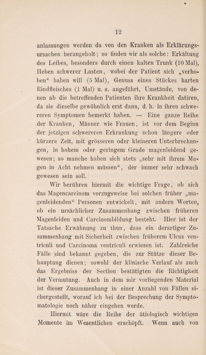 * anlassungen werden da von den Kranken als Erklärungs¬ ursachen herangeholt; so finden wir als solche: Erkältung des Leibes, besonders durch einen kalten Trunk (10 Mal), Heben schwerer Lasten, wobei der Patient sich „verho¬ ben“ haben will (5 Mal), Genuss eines Stückes harten Rindfleisches (1 Mal) u. a. angeführt, Umstände, von de¬ nen ab die betreffenden Patienten ihre Krankheit datiren, da sie dieselbe gewöhnlich erst dann, d. h. in ihren schwe¬ reren Symptomen bemerkt haben. — Eine ganze Reihe der Kranken, Männer wie Frauen, ist vor dem Beginn der jetzigen schwereren Erkrankung schon längere oder kürzere Zeit, mit grösseren oder kleineren Unterbrechun¬ gen, in hohem oder geringem Grade magenleidend ge¬ wesen; so manche haben sich stets „sehr mit ihrem Ma¬ gen in Acht nehmen müssen“, der immer sehr schwach gewesen sein soll. Wir berühren hiermit die wichtige Frage, ob sich das Magencarcinom vorzugsweise bei solchen früher „ma¬ genleidenden“ Personen entwickelt, mit andern Worten, ob ein ursächlicher Zusammenhang zwischen früheren Magenleiden und Carcinombildung besteht. Hier ist der Tatsache Erwähnung zu thun, dass ein derartiger Zu¬ sammenhang mit Sicherheit zwischen früherem Ulcus ven- triculi und Carcinoma ventriculi erwiesen ist. Zahlreiche Fälle sind bekannt gegeben, die zur Stütze dieser Be¬ hauptung dienen; sowohl der klinische Verlauf als auch das Ergebniss der Section bestätigten die Richtigkeit der Vermutung. Auch in dem mir vorliegenden Material ist dieser Zusammenhang in einer Anzahl von Fällen si¬ chergestellt, worauf ich bei der Besprechung der Sympto¬ matologie noch näher eingehen werde. Hiermit wäre die Reihe der ätiologisch wichtigen Momente im Wesentlichen erschöpft. Wenn auch von