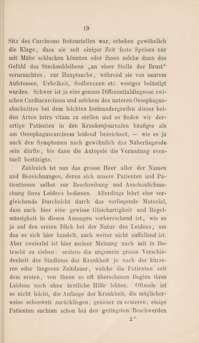 Sitz des Carcinoms festzustellen war, erhoben gewöhnlich die Klage, dass sie seit einiger Zeit feste Speisen nur mit Mühe schlucken könnten oder ihnen solche dann das Gefühl des Steckenbleibens „an einer Stelle der Brust“ verursachten , zur Hauptsache, während sie von saurem Aufstossen, Uebelkeit, Sodbrennen etc. weniger belästigt wurden. Schwer ist ja eine genaue Differentialdiagnose zwi¬ schen Cardiacarcinom und solchem des unteren Oesophagus- abschnittes bei dem leichten Ineinandergreifen dieser bei¬ den Arten intra vitam zu stellen und so finden wir der¬ artige Patienten in den Krankenjournalen häufiger als am Oesophaguscarcinom leidend bezeichnet, — wie es ja auch den Symptomen nach gewöhnlich das Näherliegende sein dürfte, bis dann die Autopsie die Vermutung even¬ tuell bestätigte. Zahlreich ist nun das grosse Heer aller der Namen und Bezeichnungen, deren sich unsere Patienten und Pa¬ tientinnen selbst zur Beschreibung und Anschaulichma- chung ihres Leidens bedienen. Allerdings lehrt eine ver¬ gleichende Durchsicht durch das vorliegende Material, dass auch hier eine gewisse Gleichartigkeit und Piegel- mässigkeit in diesen Aussagen vorherrschend ist, wie es ja auf den ersten Blick bei der Natur des Leidens, um das es sich hier handelt, auch weiter nicht auffallend ist. Aber zweierlei ist hier meiner Meinung nach mit in Be¬ tracht zu ziehen: erstens die ungemein grosse Verschie¬ denheit des Stadiums der Krankheit je nach der kürze¬ ren oder längeren Zeitdauer, welche die Patienten seit dem ersten, von ihnen so oft übersehenen Beginn ihres Leidens noch ohne ärztliche Hilfe lebten. Oftmals ist es nicht leicht, die Anfänge der Krankheit, die möglicher¬ weise schonweit zurückliegen, genauer zu eruieren; einige Patienten suchten schon bei den geringsten Beschwerden 2 *